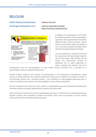 HOPE - European Hospital and Healthcare Federation
Hospitals 2020 September 2015
10
 
BELGIUM 
 
HOPE National Coordinator  Colberte De Wulf 
Exchange Participants 2015    Johanna Hakamäki (Finland) 
    Helen Andersson (Netherlands) 
 
 
In Belgium, the participants on the HOPE
Exchange Programme had the possibility to
experience how organisational innovations
affected health services provision, human
resources and patient safety and quality of
care in AZ Zeno (Hospital of Knokke-Heist)
and AZ Groeninge (Hospital of Kortrijk).
An issue debated for a long time all around
the country was the high average length of
stay of new mothers after delivery. For this
reason, the Government decided to
implement the so called Labourcare in
order to improve this indicator. One of its
consequences was the decentralisation of some health services: pre-natal care is provided by a
gynaecologist, mostly in outpatient departments.
Another initiative related to the concept of decentralisation is the introduction of team@home, which
consists in having midwives from inpatient departments taking care of mothers and newborn at home. In
AZ Groeninge, delivery care - caesarean sections – was centralised in a fully equipped operating room, in
which new mothers and newborn have the possibility to recover before going home.
AZ Zeno introduced the wound care team, which is a multidisciplinary group of professionals dealing with
innovative medical techniques implemented to optimise the patient path.
Other innovations introduced to ease the hospitalisation processes in AZ Zeno are an automated pharmacy,
bed-side scanning and traceability of medical instruments, which serve the purpose to reduce adverse
events connected to the delivery of pharmaceuticals.
 
 