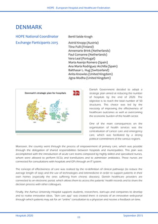 HOPE - European Hospital and Healthcare Federation
Hospitals 2020 September 2015
11
 
DENMARK 
 
HOPE National Coordinator  Bertil Selde Krogh  
Exchange Participants 2015  Astrid Knopp (Austria) 
  Tiina Pulli (Finland) 
  Annemarie Brink (Netherlands) 
  Paul Comanne (Netherlands) 
  Vera Leal (Portugal) 
  Maria Asenjo Romero (Spain) 
  Ana María Rodríguez Archilla (Spain) 
  Balthasar L. Hug (Switzerland) 
  Anita Knowles (United Kingdom) 
  Jigna Modha (United Kingdom)  
 
Danish Government decided to adopt a
strategic plan aimed at reducing the number
of hospitals by the end of 2020. The
objective is to reach the total number of 50
structures. This choice was led by the
necessity of improving the effectiveness of
healthcare outcomes as well as overcoming
the economic burden of the health sector.
One of the main consequences on the
organisation of health services was the
centralisation of cancer care and emergency
care, which was facilitated by a strong
political commitment of the various regions.
Moreover, the country went through the process of empowerment of primary care, which was possible
through the delegation of shared responsibilities between hospitals and municipalities. This plan was
accomplished with the introduction of acute care teams composed by highly skilled and specialised nurses,
whom were allowed to perform ECGs and transfusions and to administer antibiotics. These nurses are
connected for consultations with hospitals and GPs through an IT system.
The concept of effectiveness of care was realised by the re-definition of clinical pathways (to reduce the
average length of stay) and the use of technologies and telemedicine in order to support patients in their
own homes (especially the ones suffering from chronic diseases). Danish healthcare providers are
connected to an electronic portal, which allows them to access the patients’ health records and to share the
decision process with other colleagues.
Finally, the Aarhus University Hospital supports students, researchers, start-ups and companies to develop
and to realise innovative ideas. “Skin care app” was created there: it consists of an innovative web-portal
through which patients may ask for an “online” consultation to a physician and receive a feedback on time.
 
 