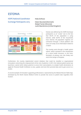 HOPE - European Hospital and Healthcare Federation
Hospitals 2020 September 2015
12
 
ESTONIA 
 
HOPE National Coordinator  Hedy Eeriksoo  
Exchange Participants 2015  Esben Skovsted (Denmark) 
  Matjaž Tavčar (Slovenia) 
  Justin Beardsmore (United Kingdom) 
 
Estonia was defined by the HOPE Exchange
participants as an “e-state” due to the fact
that 84.2% of the population is using
internet, while 82.9% of the households
have internet. All population registries are
connected through a virtual platform and
users can easily access information related to
a citizen.
The country went through a health system
reform, which consisted in the introduction
of a social health insurance; in the trans-
formation of primary care into family care
and in the merger of hospitals.
Furthermore, the country implemented several initiatives that could be classified as organisational
innovations concerning the empowerment of the role of patients. In 2013, the national patient portal was
launched, a portal which allows patients to access their e-prescriptions; to compile health declarations; to
apply for Personal Health Certificate; to view, update and track their personal data and to give access to a
trustee.
A second example of innovation supporting professionals is represented by the Medical Record Tablet App,
developed by the North Estonia Medical Centre to provide fast access to patient data regardless their
location.
 
 