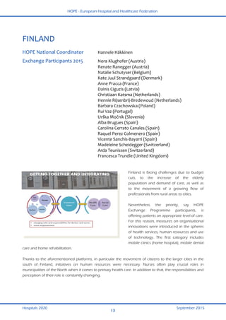 HOPE - European Hospital and Healthcare Federation
Hospitals 2020 September 2015
13
 
FINLAND 
 
HOPE National Coordinator  Hannele Häkkinen  
Exchange Participants 2015  Nora Klughofer (Austria) 
  Renate Ranegger (Austria) 
  Natalie Schutyser (Belgium) 
  Kate Juul Strandgaard (Denmark) 
  Anne Pracca (France) 
  Dainis Ciguzis (Latvia) 
  Christiaan Katsma (Netherlands) 
  Hennie Rijsenbrij‐Bredewoud (Netherlands) 
  Barbara Czachowska (Poland) 
  Rui Vaz (Portugal) 
  Urška Močnik (Slovenia) 
  Alba Brugues (Spain)  
  Carolina Cerrato Canales (Spain) 
  Raquel Perez Colmenero (Spain) 
  Vicente Sanchis‐Bayarri (Spain) 
  Madeleine Scheidegger (Switzerland) 
  Arda Teunissen (Switzerland) 
  Francesca Trundle (United Kingdom) 
 
Finland is facing challenges due to budget
cuts, to the increase of the elderly
population and demand of care, as well as
to the movement of a growing flow of
professionals from rural areas to cities.
Nevertheless, the priority, say HOPE
Exchange Programme participants, is
offering patients an appropriate level of care.
For this reason, measures on organisational
innovations were introduced in the spheres
of health services, human resources and use
of technology. The first category includes
mobile clinics (home hospital), mobile dental
care and home rehabilitation.
Thanks to the aforementioned platforms, in particular the movement of citizens to the larger cities in the
south of Finland, initiatives on human resources were necessary. Nurses often play crucial roles in
municipalities of the North when it comes to primary health care. In addition to that, the responsibilities and
perception of their role is constantly changing.
 