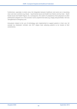 HOPE - European Hospital and Healthcare Federation
Hospitals 2020 September 2015
14
  Furthermore, especially in certain areas, the integration between healthcare and social care is becoming
more and more common (e.g. Eksote – South Karelia Social and Health Care District and Siun Sote – North
Karelia Social and Health Project). As a consequence, the switch of competences from physicians to other
professional categories set a new scenario: nurses acquired new tasks (e.g. triage) and paramedics’ role was
strengthened in emergency care.
Innovations related to the use of technology were implemented to support patients in their care, for
example by medication reminder and 24/7 dialysis kiosk (allowing patients to be treated at their
convenience).
 
 