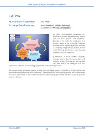 HOPE - European Hospital and Healthcare Federation
Hospitals 2020 September 2015
18
 
LATVIA 
 
HOPE National Coordinator  Evija Palceja  
Exchange Participants 2015  Maria do Rosário Fonseca (Portugal) 
  Joaquín Bueno Álvarez‐Arenas (Spain)  
   
 
In Latvia, organisational innovations are
intended to provide a higher quality level of
care for new parents and newborns.
Example of this kind is the introduction of a
parents’ house at the University Children’s
Hospital where parents of pediatric patients
are hosted during the hospitalisation of their
child. This project is funded by the hospital
foundation and by volunteers.
Furthermore, at Pauls Stradins University
Hospital, parents share the same room and
bed after delivery. This practice, according to
the data, which has emerged from the
conference, facilitates breast feeding and prevents postpartum depression.
An initiative aimed at assisting patients at home is the telephone assistance provided by health professionals
to patients asking for consultations (University Children’s Hospital). Nursing consultations on diabetes allows
resources optimisation in the treatment of chronic diseases through the task-shift from nurses to patients
and their families.
 
 