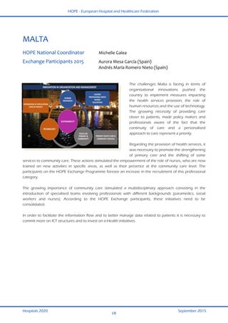 HOPE - European Hospital and Healthcare Federation
Hospitals 2020 September 2015
19
 
MALTA 
 
HOPE National Coordinator  Michelle Galea  
Exchange Participants 2015  Aurora Mesa García (Spain) 
  Andrés María Romero Nieto (Spain) 
 
The challenges Malta is facing in terms of
organisational innovations pushed the
country to implement measures impacting
the health services provision, the role of
human resources and the use of technology.
The growing necessity of providing care
closer to patients, made policy makers and
professionals aware of the fact that the
continuity of care and a personalised
approach to care represent a priority.
Regarding the provision of health services, it
was necessary to promote the strengthening
of primary care and the shifting of some
services to community care. These actions stimulated the empowerment of the role of nurses, who are now
trained on new activities in specific areas, as well as their presence at the community care level. The
participants on the HOPE Exchange Programme foresee an increase in the recruitment of this professional
category.
The growing importance of community care stimulated a multidisciplinary approach consisting in the
introduction of specialised teams involving professionals with different backgrounds (paramedics, social
workers and nurses). According to the HOPE Exchange participants, these initiatives need to be
consolidated.
In order to facilitate the information flow and to better manage data related to patients it is necessary to
commit more on ICT structures and to invest on e-Health initiatives.
 
 
