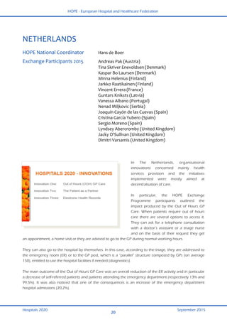 HOPE - European Hospital and Healthcare Federation
Hospitals 2020 September 2015
20
 
NETHERLANDS 
 
HOPE National Coordinator  Hans de Boer  
Exchange Participants 2015  Andreas Pak (Austria) 
  Tina Skriver Enevoldsen (Denmark) 
  Kaspar Bo Laursen (Denmark)  
  Minna Helenius (Finland) 
  Jarkko Raatikainen (Finland) 
  Vincent Errera (France) 
  Guntars Kniksts (Latvia) 
  Vanessa Albano (Portugal) 
  Nenad Miljkovic (Serbia) 
  Joaquín Cayón de las Cuevas (Spain) 
  Cristina García Yubero (Spain) 
  Sergio Moreno (Spain) 
  Lyndsey Abercromby (United Kingdom) 
  Jacky O'Sullivan (United Kingdom) 
  Dimitri Varsamis (United Kingdom) 
   
In The Netherlands, organisational
innovations concerned mainly health
services provision and the initiatives
implemented were mostly aimed at
decentralisation of care.
In particular, the HOPE Exchange
Programme participants outlined the
impact produced by the Out of Hours GP
Care. When patients require out of hours
care there are several options to access it.
They can ask for a telephone consultation
with a doctor’s assistant or a triage nurse
and on the basis of their request they get
an appointment, a home visit or they are advised to go to the GP during normal working hours.
They can also go to the hospital by themselves. In this case, according to the triage, they are addressed to
the emergency room (ER) or to the GP post, which is a “parallel” structure composed by GPs (on average
150), entitled to use the hospital facilities if needed (diagnostics).
The main outcome of the Out of Hours GP Care was an overall reduction of the ER activity and in particular
a decrease of self-referred patients and patients attending the emergency department (respectively 13% and
99,5%). It was also noticed that one of the consequences is an increase of the emergency department
hospital admissions (20,2%).
 