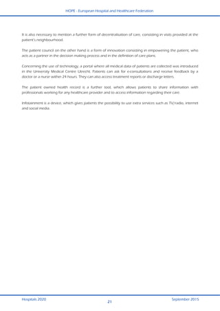 HOPE - European Hospital and Healthcare Federation
Hospitals 2020 September 2015
21
  It is also necessary to mention a further form of decentralisation of care, consisting in visits provided at the
patient’s neighbourhood.
The patient council on the other hand is a form of innovation consisting in empowering the patient, who
acts as a partner in the decision making process and in the definition of care plans.
Concerning the use of technology, a portal where all medical data of patients are collected was introduced
in the University Medical Centre Utrecht. Patients can ask for e-consultations and receive feedback by a
doctor or a nurse within 24 hours. They can also access treatment reports or discharge letters.
The patient owned health record is a further tool, which allows patients to share information with
professionals working for any healthcare provider and to access information regarding their care.
Infotainment is a device, which gives patients the possibility to use extra services such as TV/radio, internet
and social media.
 
 
 