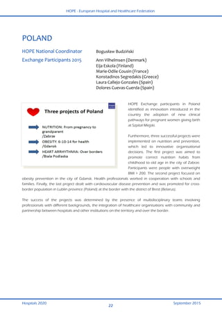 HOPE - European Hospital and Healthcare Federation
Hospitals 2020 September 2015
22
 
POLAND 
 
HOPE National Coordinator  Bogusław Budziński  
Exchange Participants 2015  Ann Vilhelmsen (Denmark) 
  Eija Eskola (Finland) 
  Marie‐Odile Cousin (France)  
  Konstadinos Segredakis (Greece) 
  Laura Callejo Gonzales (Spain)  
  Dolores Cuevas‐Cuerda (Spain) 
 
HOPE Exchange participants in Poland
identified as innovation introduced in the
country the adoption of new clinical
pathways for pregnant women giving birth
at Szpital Miejski.
Furthermore, three successful projects were
implemented on nutrition and prevention,
which led to innovative organisational
decisions. The first project was aimed to
promote correct nutrition habits from
childhood to old age in the city of Zabrze.
Participants were people with overweight
BMI > 200. The second project focused on
obesity prevention in the city of Gdansk. Health professionals worked in cooperation with schools and
families. Finally, the last project dealt with cardiovascular disease prevention and was promoted for cross-
border population in Lublin province (Poland) at the border with the district of Brest (Belarus).
The success of the projects was determined by the presence of multidisciplinary teams involving
professionals with different backgrounds, the integration of healthcare organisations with community and
partnership between hospitals and other institutions on the territory and over the border.
 