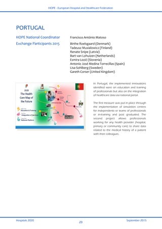 HOPE - European Hospital and Healthcare Federation
Hospitals 2020 September 2015
23
 
PORTUGAL 
 
HOPE National Coordinator  Francisco António Matoso  
Exchange Participants 2015  Birthe Roelsgaard (Denmark) 
  Tadeusz Musialowicz (Finland) 
  Renate Snipe (Latvia) 
  Bart van Lohuizen (Netherlands) 
  Esmira Lozić (Slovenia) 
  Antonio José Medina Torrecillas (Spain) 
  Lisa Sohlberg (Sweden) 
  Gareth Corser (United Kingdom) 
 
In Portugal, the implemented innovations
identified were on education and training
of professionals but also on the integration
of healthcare data via national portal.
The first measure was put in place through
the implementation of simulation centres
for independents or teams of professionals
or in-training and post graduated. The
second project allows professionals
working for any health provider (hospital,
primary or community care) to share data
related to the medical history of a patient
with their colleagues.
 