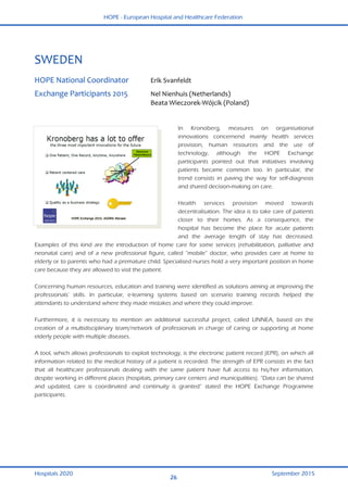 HOPE - European Hospital and Healthcare Federation
Hospitals 2020 September 2015
26
 
SWEDEN 
 
HOPE National Coordinator  Erik Svanfeldt  
Exchange Participants 2015  Nel Nienhuis (Netherlands) 
  Beata Wieczorek‐Wójcik (Poland) 
 
In Kronoberg, measures on organisational
innovations concernend mainly health services
provision, human resources and the use of
technology, although the HOPE Exchange
participants pointed out that initiatives involving
patients became common too. In particular, the
trend consists in paving the way for self-diagnosis
and shared decision-making on care.
Health services provision moved towards
decentralisation. The idea is to take care of patients
closer to their homes. As a consequence, the
hospital has become the place for acute patients
and the average length of stay has decreased.
Examples of this kind are the introduction of home care for some services (rehabilitation, palliative and
neonatal care) and of a new professional figure, called “mobile” doctor, who provides care at home to
elderly or to parents who had a premature child. Specialised nurses hold a very important position in home
care because they are allowed to visit the patient.
Concerning human resources, education and training were identified as solutions aiming at improving the
professionals’ skills. In particular, e-learning systems based on scenario training records helped the
attendants to understand where they made mistakes and where they could improve.
Furthermore, it is necessary to mention an additional successful project, called LINNEA, based on the
creation of a multidisciplinary team/network of professionals in charge of caring or supporting at home
elderly people with multiple diseases.
A tool, which allows professionals to exploit technology, is the electronic patient record (EPR), on which all
information related to the medical history of a patient is recorded. The strength of EPR consists in the fact
that all healthcare professionals dealing with the same patient have full access to his/her information,
despite working in different places (hospitals, primary care centers and municipalities). “Data can be shared
and updated, care is coordinated and continuity is granted” stated the HOPE Exchange Programme
participants.
 