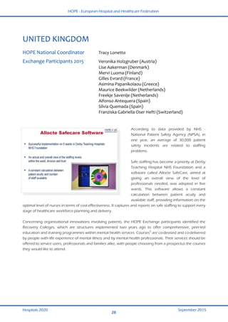 HOPE - European Hospital and Healthcare Federation
Hospitals 2020 September 2015
28
 
UNITED KINGDOM 
 
HOPE National Coordinator  Tracy Lonetto  
Exchange Participants 2015  Veronika Holzgruber (Austria) 
  Lise Aakerman (Denmark) 
  Mervi Luoma (Finland) 
  Gilles Evrard (France) 
  Asimina Papanikolaou (Greece) 
  Maurice Beekwilder (Netherlands) 
  Freekje Savenije (Netherlands) 
  Alfonso Antequera (Spain) 
  Silvia Quemada (Spain) 
  Franziska Gabriella Oser Hefti (Switzerland) 
 
According to data provided by NHS -
National Patient Safety Agency (NPSA), in
one year, an average of 30,000 patient
safety incidents are related to staffing
problems.
Safe staffing has become a priority at Derby
Teaching Hospital NHS Foundation and a
software called Allocte SafeCare, aimed at
giving an overall view of the level of
professionals needed, was adopted in five
wards. This software allows a constant
calculation between patient acuity and
available staff, providing information on the
optimal level of nurses in terms of cost-effectiveness. It captures and reports on safe staffing to support every
stage of healthcare workforce planning and delivery.
Concerning organisational innovations involving patients, the HOPE Exchange participants identified the
Recovery Colleges, which are structures implemented two years ago to offer comprehensive, peer-led
education and training programmes within mental health services. Courses5
are co-devised and co-delivered
by people with life experience of mental illness and by mental health professionals. Their services should be
offered to service users, professionals and families alike, with people choosing from a prospectus the courses
they would like to attend.
 