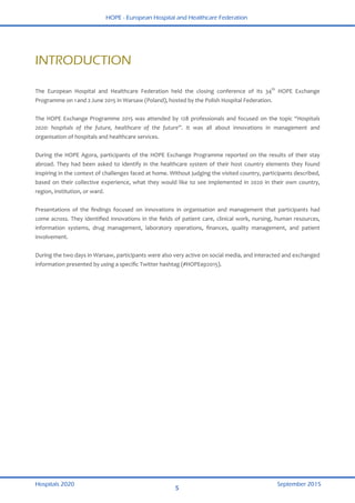 HOPE - European Hospital and Healthcare Federation
Hospitals 2020 September 2015
5
 
INTRODUCTION
The  European  Hospital  and  Healthcare  Federation  held  the  closing  conference  of  its  34th
  HOPE  Exchange 
Programme on 1 
and 2 
June 2015 in Warsaw (Poland), hosted by the Polish Hospital Federation. 
 
The HOPE Exchange Programme 2015 was attended by 128 professionals and focused on the topic “Hospitals 
2020:  hospitals  of  the  future,  healthcare  of  the  future”.  It  was  all  about  innovations  in  management  and 
organisation of hospitals and healthcare services. 
 
During the HOPE Agora, participants of the HOPE Exchange Programme reported on the results of their stay 
abroad. They had been asked to identify in the healthcare system of their host country elements they found 
inspiring in the context of challenges faced at home. Without judging the visited country, participants described, 
based on their collective experience, what they would like to see implemented in 2020 in their own country, 
region, institution, or ward. 
 
Presentations  of  the  ﬁndings  focused  on  innovations  in  organisation  and  management  that  participants  had 
come across. They identiﬁed innovations in the ﬁelds of patient care, clinical work, nursing, human resources, 
information  systems,  drug  management,  laboratory  operations,  ﬁnances,  quality  management,  and  patient 
involvement. 
 
During the two days in Warsaw, participants were also very active on social media, and interacted and exchanged 
information presented by using a speciﬁc Twitter hashtag (#HOPEep2015). 
 