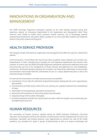 HOPE - European Hospital and Healthcare Federation
Hospitals 2020 September 2015
6
 
INNOVATIONS IN ORGANISATION AND
MANAGEMENT
The HOPE Exchange Programme participants reported on the main findings emerged during their
experience abroad, on innovations implemented in the organisation and management fields. These
measures were related to health service provision, human resources, use of technology, patients’
empowerment/involvement and patient safety & quality of care and could affect hospital and healthcare
services in the short, medium and long term.
HEALTH SERVICE PROVISION 
This category includes innovations on organisation and management that affect the way care is delivered to
patients.
In the recent years, a trend reflects the need of care closer to patients’ home. Solutions such as home care,
hospitalisation at home, strengthening of primary care and outpatient departments have become more
common. In several cases, the HOPE Exchange Programme participants reported the importance that social
and community care has in the management of chronic diseases, post-operatory care and rehabilitation.
Furthermore, the financial burden caused by the economic crisis fostered the optimisation of clinical paths
and procedures and brought forth the centralisation of care in a unique department/ward as well as the
reduction/merger of hospitals.
An extensive list of innovations on health service provision was identified:
 centralisation of care with the unification of departments/wards dealing with the same organ/disease/
specialisation;
 decentralisation of health services with home care, primary care, outpatient departments, hospitalisation
at home;
 optimisation of clinical pathways, procedures and processes;
 partnership with institutions on the territory and/or over the border;
 reduction/merger of the number of hospitals;
 transition/integration of health care to/and social care with a shift from hospital care to community care,
strengthening of social care.
HUMAN RESOURCES 
The innovations on human resources reported during the HOPE Evaluation Conference concerned
education and training/recruitment and retention of professionals and the empowerment of nurses and
paramedics. Education and training measures were implemented to enhance the skills of the health
workforce (e.g. simulation for single or groups of professionals) as well as to improve knowledge and
 