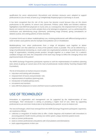 HOPE - European Hospital and Healthcare Federation
Hospitals 2020 September 2015
7
  qualification for career advancement. Recruitment and retention measures were adopted to support
professionals in case of need, at home (e.g. Familyfriendly Hospital project in Germany) or at work.
It has been recognised that the role of the nurses has become crucial because they are the closest
professionals to the patients. In several cases (Denmark, Finland, Latvia, Malta and Sweden) evidences
highlighted a task-shift from physicians to nurses and, as a consequence, the empowerment of nurses’ role.
Nurses are trained to carry out some activities that so far belonged to physicians, such as: performing ECG,
transfusions and administering drugs (Denmark), performing triage (Finland), giving consultations on
diabetes (Latvia), and visiting patients at home (Sweden).
A common trend was to deliver multidisciplinary care, involving professionals with different backgrounds in
order to better assist patients who for example need palliative care or rehabilitation.
Multidisciplinary care: when professionals from a range of disciplines work together to deliver
comprehensive care that addresses as many of the patient's needs as possible. This can be delivered by a
range of professionals functioning as a team under one organisational umbrella or by professionals from a
range of organisations, including private practice, brought together as a unique team. As a patient's
condition changes over time, the composition of the team may change to reflect the changing clinical and
psychosocial needs of the patient1
.
The HOPE Exchange Programme participants reported as well the implementation of workforce planning
tools aimed at giving an overall view of the level of professionals needed (Derby Teaching Hospital NHS
Foundation).
The list of innovations on human resources includes:
 education and training with simulation;
 empowerment of nurses and paramedics’ role;
 implementation of workforce planning tools;
 introduction of multidisciplinary teams;
 recruitment and retention;
 tasks shift from physicians to nurses and from nurses to patients/families.
USE OF TECHNOLOGY 
Innovations in organisation and management can be supported by the implementation of new
technologies. Their introduction is aiming at providing a higher level of care, either by supporting
professionals to use and share medical data or by facilitating the patients’ access to medical care.
The new technologies, which have emerged from the HOPE Exchange Programme participants’ experience,
are clustered as follows:
 collection or integration of medical data to offer a better diagnosis and treatment with innovations in
accessing patients’ health records, primary care online system, unique electronic patient record;
 tools to connect professionals;
 tools to connect professionals and patients with eConsultations and telemedicine;
 tools supporting patients in their care.
 