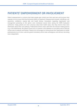 HOPE - European Hospital and Healthcare Federation
Hospitals 2020 September 2015
8
 
PATIENTS’ EMPOWERMENT OR INVOLVEMENT 
Patient empowerment is a process that helps people gain control over their own lives and increases their
capacity to act on issues that they themselves define as important. Empowerment includes: self-efficacy, self-
awareness, confidence, coping skills and health literacy. Innovations regarding organisation and
management pertaining to this sphere were mentioned several times during the HOPE Evaluation
conference. Today patients are more conscious about their health status, thus they need to have more
information about their care pathway. Professionals tend to share with them the decision making process
(e.g. in the Netherlands, the patient council acts as a partner in the definition of care plans) and to shift part
of their tasks to patients and families. Patients are encouraged to communicate their expectations to health
professionals (e.g. in France, with the patient committee) and to make self-diagnosis and self-care, becoming
more independent.
 