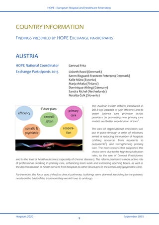 HOPE - European Hospital and Healthcare Federation
Hospitals 2020 September 2015
9
 
COUNTRY INFORMATION
 
FINDINGS PRESENTED BY HOPE EXCHANGE PARTICIPANTS
 
AUSTRIA 
 
HOPE National Coordinator  Gertrud Fritz 
Exchange Participants 2015  Lisbeth Roed (Denmark) 
  Søren Bisgaard‐Frantzen Petersen (Denmark) 
  Kalle Müts (Estonia) 
  Marja Arkela (Finland) 
  Dominique Ahling (Germany) 
  Sandra Richel (Netherlands) 
  Natalija Čulk (Slovenia) 
 
 
The Austrian Health Reform introduced in
2013 was adopted to gain efficiency and to
better balance care provision across
providers by promoting new primary care
models and better coordination of care2
.
The idea of organisational innovation was
put in place through a series of initiatives,
aimed at reducing the number of hospitals
(shifting resources from inpatients to
outpatients3
) and strengthening primary
care. The main reasons that supported this
choice were due to the high hospitalisation
rates, to the role of General Practicioners
and to the level of health outcomes (especially of chronic diseases). The reform promoted a more active role
of professionals working in primary care, enhancing team work and extending opening hours, as well as
the decentralisation of health services from hospitals to other structures or the community (psychiatric care).
Furthermore, the focus was shifted to clinical pathways: buildings were planned according to the patients’
needs on the basis of the treatment they would have to undergo.
 
 
 
 
