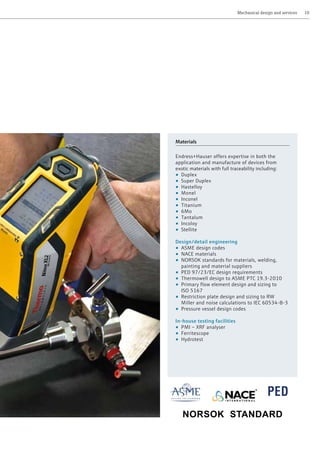 PED
Materials
Endress+Hauser offers expertise in both the
application and manufacture of devices from
exotic materials with full traceability including:
• Duplex
• Super Duplex
• Hastelloy
• Monel
• Inconel
• Titanium
• 6Mo
• Tantalum
• Incoloy
• Stellite
Design/detail engineering
• ASME design codes
• NACE materials
• NORSOK standards for materials, welding,
painting and material suppliers
• PED 97/23/EC design requirements
• Thermowell design to ASME PTC 19.3-2010
• Primary flow element design and sizing to
ISO 5167
• Restriction plate design and sizing to RW
Miller and noise calculations to IEC 60534-8-3
• Pressure vessel design codes
In-house testing facilities
• PMI – XRF analyser
• Ferritescope
• Hydrotest
	 Mechanical design and services	 10
NORSOK STANDARD
 