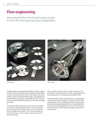 Complementing our existing flow portfolio of electromagnetic,
Coriolis, vortex and thermal meters, Endress+Hauser offers
a range of primary devices from orifice plates and orifice
carriers to flow nozzles and Venturi tubes – all designed and
manufactured in accordance with BS EN ISO 5167. Further
to these standardised primary devices, we also offer averaging
pitot tubes.
The square-edged orifice plate is one of our most popular
low-cost flow measurement solutions. It can be used for
general purpose flow measurement and is economical,
easy to install and versatile. The scope of supply can
include the plate, carrier, flanges, accessories or the
full metering run.
Flow nozzles machined from a single forging can be
provided for metering high velocities, high temperatures
and high pressures, including superheated steam.
The Venturi tube, either machined from a single forging
or fabricated from rolled plate, is ideal for reliable flow
measurement, with the additional benefit of low pressure
loss and minimal piping requirements. It is used extensively
in arduous metering applications such as those found in
subsea processes, where space and energy conservation is
at a premium.
5	 Centre of Competence
Flow engineering
Measuring the flow rate of liquid, steam and gas
is one of the most important areas of application.
Orifice plates Venturi tube
 