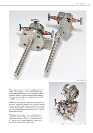 Flow engineering	 6
Where upstream and downstream lengths are limited
a pitot tube may be the best available technology.
Pitot tubes fabricated from tubing can be retrofitted
to existing pipelines and ducting providing a repeatable
economic solution within larger pipe diameters with
negligible pressure loss.
Accessories such as valves, manifolds, condensate pots
and panels are available along with the differential pressure
measuring cell to complete the volumetric flow metering
solution. We also offer a mass flow solution by supplying
static pressure and temperature measurements together
with a flow computer.
All equipment is designed and manufactured in
accordance with the requirements of the Pressure
Equipment Directive 97/23/EC. DP flow stands out
as a solution that can be fitted within your process,
even in the most arduous applications.
Above: Pitot tube
Differential pressure transmitter with manifold
 