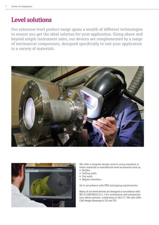 We offer a bespoke design service using standard or
exotic materials to manufacture level accessories such as:
• Bridles
• Stilling wells
• Dry wells
• Bypass chambers
all in accordance with PED and piping requirements.
Many of our level devices are designed in accordance with
IEC 61508/IEC61511-1 for installation and integration
into safety systems, conforming to SIL2/3. We also offer
CAD design drawings in 2D and 3D.
7	 Centre of Competence
Level solutions
Our extensive level product range spans a wealth of different technologies
to ensure you get the ideal solution for your application. Going above and
beyond simple instrument sales, our devices are complemented by a range
of mechanical components, designed specifically to suit your application
in a variety of materials.
 