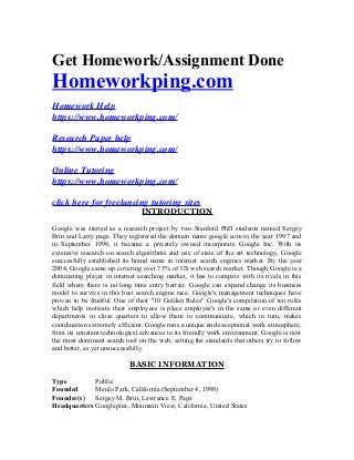 Get Homework/Assignment Done
Homeworkping.com
Homework Help
https://www.homeworkping.com/
Research Paper help
https://www.homeworkping.com/
Online Tutoring
https://www.homeworkping.com/
click here for freelancing tutoring sites
INTRODUCTION
Google was started as a research project by two Stanford PhD students named Sergey
Brin and Larry page. They registered the domain name google.com in the year 1997 and
in September 1998, it became a privately owned incorporate Google Inc. With its
extensive research on search algorithms and use of state of the art technology, Google
successfully established its brand name in internet search engines market. By the year
2004, Google came up covering over 75% of US web search market. Though Google is a
dominating player in internet searching market, it has to compete with its rivals in this
field where there is no long time entry barrier. Google can expand change its business
model to survive in this best search engine race. Google's management techniques have
proven to be fruitful. One of their "10 Golden Rules" Google's compilation of ten rules
which help motivate their employees is place employee's in the same or even different
departments in close quarters to allow them to communicate, which in turn, makes
coordination extremely efficient. Google runs a unique and exceptional work atmosphere,
from its constant technological advances to its friendly work environment. Google is now
the most dominant search tool on the web, setting the standards that others try to follow
and better, as yet unsuccessfully.
BASIC INFORMATION
Type Public
Founded Menlo Park, California (September 4, 1998)
Founder(s) Sergey M. Brin, Lawrence E. Page
Headquarters Googleplex, Mountain View, California, United States
 