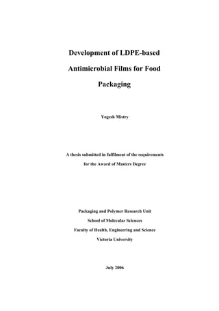 Development of LDPE-based 
Antimicrobial Films for Food 
Packaging 
Yogesh Mistry 
A thesis submitted in fulfilment of the requirements 
for the Award of Masters Degree 
Packaging and Polymer Research Unit 
School of Molecular Sciences 
Faculty of Health, Engineering and Science 
Victoria University 
July 2006 
 