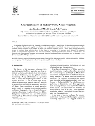 Surface Science 409 (1998) 229–240




                Characterisation of multilayers by X-ray reﬂection
                               A.J. Steinfort, P.M.L.O. Scholte *, F. Tuinstra
               Delft Institute of Microelectronics and Submicron Technology (DIMES), Department of Applied Physics,
                          Delft University of Technology, P.O. Box 5046, NL-2600 GA Delft, The Netherlands

           Received 15 October 1997; received in revised form 2 February 1998; accepted for publication 16 February 1998



Abstract

  The inclusion of refraction eﬀects in kinematic scattering theory provides a powerful tool for describing diﬀuse scattering by
X-ray reﬂectivity. The theory is applied to multilayers with roughened interfaces. Islands and miscut-induced steps as well as
randomly oriented roughness are included in the theory. The interfacial roughness leads to a broad, diﬀuse intensity distribution
around the multilayer Bragg reﬂections. From the line shape, the morphology of the interfaces can be deduced. The calculated
proﬁles are compared with experimental data from a 4×(Si/Ge Si ) multilayer with vicinal interfaces. Clear side peaks are
                                                                 x 1−x
observed from which the mean island size and the average step height are deduced, which are consistent with AFM images. © 1998
Elsevier Science B.V. All rights reserved.

Keywords: Epitaxy; Single crystal surfaces; Stepped single crystal surfaces; Superlattices; Surface structure, morphology, roughness,
and topography; Vicinal single crystal surfaces; X-ray scattering, diﬀraction, and reﬂection



1. Introduction                                                         contains information about the in-plane and out-
                                                                        of-plane interface characteristics.
   The features of thin layers on a substrate which                        Several proﬁle calculations of diﬀuse scattering
can be inspected by X-ray scattering are the crys-                      due to interfacial roughness have been presented
tallinity and orientation distribution in the layers,                   for various roughness proﬁles [3–7]. Most of the
the layer thicknesses, and the global interface                         calculations were performed in the kinematic scat-
morphology. X-ray reﬂectometry is a powerful                            tering approach, in which refraction eﬀects are
tool to study the morphological aspects of the                          neglected. For randomly oriented surface rough-
layered structures. As the incidence angle is kept                      ness, intensity proﬁle calculations have been per-
small the penetration depth is reduced, resulting                       formed by Sinha et al. [8]. The calculations were
in an enhanced surface layer sensitivity. Scattering                    performed in the distorted-wave Born approxima-
of X-rays from multilayers at small scattering                          tion, including the local wave amplitudes and local
angles results in a specular component containing                       wave vectors. The calculation was extended to
multilayer Bragg peaks due to the periodic super-                       multilayers by Holy et al. [9]. Good agreement
                                                                                             ´
structure. Interfacial roughness leads to a diﬀuse                      was found between experimental X-ray reﬂectivity
background contribution and a loss in the specular                      data and the calculations.
intensity [1,2]. The diﬀuse scattering distribution                        In the case of stepped surfaces, the intensity
                                                                        distribution is often described using the kinematic
  * Corresponding author.                                               scattering approach. The stepped surface is

0039-6028/98/$19.00 © 1998 Elsevier Science B.V. All rights reserved.
PII: S0 0 39 - 6 0 28 ( 98 ) 0 02 0 8 -8
 