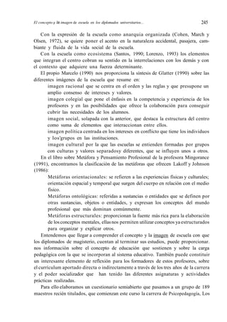 El concepto y la imagen de escuela en los diplomados universitarios... 245
Con la expresión de la escuela como anarquia organizada (Cohen, March y
Olsen, 1972), se quiere poner el acento en la naturaleza accidental, pasajera, cam-
biante y fluida de la vida social de la escuela.
Con la escuela como ecosistema (Santos, 1990; Lorenzo, 1993) los elementos
que integran el centro cobran su sentido en la interrelaciones con los demás y con
el contexto que adquiere una fuerza determinante.
El propio Marcelo (1990) nos proporciona la síntesis de Glatter (1990) sobre las
diferentes imágenes de la escuela que resume en:
imagen racional que se centra en el orden y las reglas y que presupone un
amplio consenso de intereses y valores.
imagen colegial que pone el énfasis en la competencia y experiencia de los
profesores y en las posibilidades que ofrece la colaboración para conseguir
cubrir las necesidades de los alumnos.
imagen social, solapada con la anterior, que destaca la estructura del centro
como suma de elementos que interaccionan entre ellos.
imagen política centrada en los intereses en conflicto que tiene los individuos
y los'grupos en las instituciones.
imagen cultural por la que las escuelas se entienden formadas por grupos
con culturas y valores separadosy diferentes, que se influyen unos a otros.
En el libro sobre Metáfora y Pensamiento Profesional de la profesora Mingorance
(1991), encontramos la clasificación de las metáforas que ofrecen Lakoff y Johnson
(1986):
Metáforas orientacionales: se refieren a las experiencias físicas y culturales;
orientación espacial y temporal que surgen del cuerpo en relación con el medio
físico.
Metáforas ontológicas: referidas a sustancias o entidades que se definen por
otras sustancias, objetos o entidades, y expresan los conceptos del mundo
profesional que más dominan comúnmente.
Metáforas estructurales: proporcionan la fuente más rica para la elaboración
de los conceptos mentales, ellasnos permiten utilizar conceptos ya estructurados
para organizar y explicar otros.
Entendemos que llegar a comprender el concepto y la imagen de escuela con que
los diplomados de magisterio, cuentan al terminar sus estudios, puede proporcionar.
nos información sobre el concepto de educación que sostienen y sobre la carga
pedagógica con la que se incorporan al sistema educativo. También puede constituir
un interesante elemento de reflexión para los formadores de estos profesores, sobre
el currículum aportado directa o indirectamente a través de los tres años de la carrera
y el poder socializador que han tenido las diferentes asignaturas y actividades
prácticas realizadas.
Para ello elaboramos un cuestionario semiabierto que pasamos a un grupo de 189
maestros recién titulados, que comienzan este curso la carrera de Psicopedagogía, Los
 