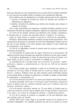 246 J. l1aría Rodriguez Lépez, Mª Pilar Agudo Baez
datos que ofrecemos en esta comunicación son un avance de los resultados obtenidos
en una encuesta más amplia, donde se analizan otras concepciones diferentes.
De los objetivos que nos planteamos en el estudio traemos aquí los dos siguientes:
1. Conocer el concepto de Escuela que tienen los alumnos que terminan la
Diplomatura de Magisterio.
2. Analizar y descubrir las metáforas que utilizan estos alumnos para explicar el
concepto de Escuela.
Una vez que transcribimos las respuestas y realizado el análisis cualitativo de las
mismas por el sistema de categorías emergentes, llegamos a las siguientes conclusiones:
Un 36,5% de los recientes maestros que definieron este concepto, consideran a
la Escuela como un sistema que pretende educar y formar a los alumnos.
Como un lugar donde se enseña es vista por el 16,9% de los encuestados.
Del lugar o sistema donde enseñamos, pasamos al lugar donde aprendemos. Esta
segunda parte del proceso la entienden un 6,9% de los diplomados. Podemos pensar
que aún no han perdido su rol como alumnos, para adquirir el nuevo papel que
les corresponde: el de maestros.
El 10% de los diplomados estiman la escuela como un proceso completo de
Enseñanza-Aprendizaje.
Un 5,3% describe la escuela como un lugar transmisor de conocimientos. Se
subraya el carácter pasivo del papel que desarrolla el alumno al actuar como receptor.
La Escuela es, simplemente, un lugar de educación que oferta el Estado; o un
lugar donde se lleva a cabo el curriculum es señalado por el 1,6%.
La consideración de la Escuela como una asociación de personas: padres,
profesores, alumnos y administración es vista por un 4,8% de los maestros
encuestados.
En el mismo sentido, pero añadiendo el matiz de la actividad que realizan, se
encuentra el 2,1%, que estima la Escuela como un centro de trabajo entre pro-
fesores y alumnos. Podemos intuir que estos maestros recién terminados piensan
en una escuela donde se fomente la cooperación y el trabajo en equipo, el intercambio
de experiencias y conocimientos, etc.
Un 3,2% nos dice que la Escuela es un centro que imparte educación integral.
El mismo porcentaje (2,6%) que ve la Escuela como Formación y Educación
Social, la aprecia como un conjunto formado tanto por el edificio como por
alumnos, profesores, padres,....
Con una postura más critica, tenemos un 1%, que define la Escuela como un
centro de reuniones; y el 0,1% que la señalan como un lugar donde se concentran
a los niños o un centro de recogida de alumnos y justificación política.
El 2,1% de la muestra no contestó a la pregunta; no dio una definición sobre
qué concepto tenían de Escuela.
Resulta difícil, como vemos, llegar a un concepto unívoco de la escuela por su
tremenda complejidad y los múltiples elementos que han de ser tenidos en cuenta
 