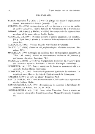 250 l- María Rodríguez López, Mª Pilar Agudo Baez
BIBLIOGRAFÍA
COHEN, M.; March, J. y Olsen, j (1972) «A garbage can model of organizational
choice». Administrative Science Quarterly, 17, pp. 1-25.
CORONEL, ].M. (1996) La investigación sobre el liderazgo y procesos de cambio
en centros educativos. Huelva: Servicio de Publicaciones de la Universidad.
CORONEL, ].M.; López,}. y Sánchez, M. (1994) Para comprender las organizaciones
escolares. Ocho temas básicos. Sevilla: Repiso.
GONZALEZ, M.T. (1991) «Centros escolares y cambio educativo». En Escudero,
].M. y López Yañez, J. (Coord.) Los deseitos de las reformas escolares. Sevilla:
Arquetipo.
LORENZO, M. (1993) Proyecto Docente. Universidad de Granada.
MARCELO, C. (1996) Formación del profesorado para el cambio educativo. Bar-
celona: P.P.U.
MARCELO, C. (1994) Estrategias de análisis de datos en investigación educativa.En
Villar, LM. (coord) Manual de entrenamiento: evaluación de procesos y
actividades educativas. Barcelona: P.P.U.
MARCELO, C. (1991) Aprender de la experiencia: Formación de profesores para
una enseñanza reflexiva. Barcelona: II Jornadas Estrategias Aprendizaje.
RODRIGUEZ, ].M. (1997) Bases y estrategias de formación permanente del pro-
fesorado. Huelva: Hergué Impresores.
RODRIGUEZ, ].M. (1995) Formación de profesores y prácticas de enseñanza. Un
estudio de caso. Huelva: Servicio de Publicaciones de la Universidad.
SABATER, F.(1997) El valor de educar: Barcelona: Ariel.
SANTOS GUERRA, M.A. (1994) Entre bastidores: el lado oculto de la organización
escolar. Málaga: Algibe,
SANTOS GUERRA, M.A. (1993) «Evaluación de los Alumnos y Aprendizaje del
Profesor». En Kikiriki, Vol. 30, pp. 16-26.
SANTOS GUERRA, M.A. (1990) Hacer visible 10 invisible. Teoría y práctica de
la evaluación etnográfica de centros escolares. Malaga: Documento fotocopia-
do.
 