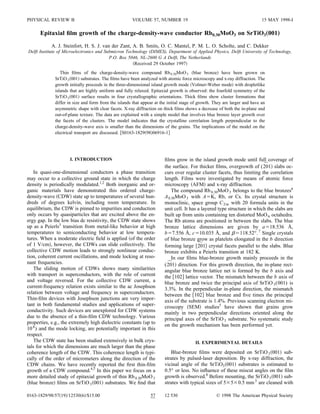 PHYSICAL REVIEW B                                     VOLUME 57, NUMBER 19                                                 15 MAY 1998-I

      Epitaxial ﬁlm growth of the charge-density-wave conductor Rb0.30MoO3 on SrTiO3„001…
            A. J. Steinfort, H. S. J. van der Zant, A. B. Smits, O. C. Mantel, P. M. L. O. Scholte, and C. Dekker
Delft Institute of Microelectronics and Submicron Technology (DIMES), Department of Applied Physics, Delft University of Technology,
                                          P.O. Box 5046, NL-2600 G A Delft, The Netherlands
                                                      Received 29 October 1997
                Thin ﬁlms of the charge-density-wave compound Rb 0.30MoO 3 blue bronze have been grown on
             SrTiO 3 001 substrates. The ﬁlms have been analyzed with atomic force microscopy and x-ray diffraction. The
             growth initially proceeds in the three-dimensional island growth mode Volmer-Weber mode with dropletlike
             islands that are highly uniform and fully relaxed. Epitaxial growth is observed: the fourfold symmetry of the
             SrTiO 3 001 surface results in four crystallographic orientations. Thick ﬁlms show cluster formations that
             differ in size and form from the islands that appear at the initial stage of growth. They are larger and have an
             asymmetric shape with clear facets. X-ray diffraction on thick ﬁlms shows a decrease of both the in-plane and
             out-of-plane texture. The data are explained with a simple model that involves blue bronze layer growth over
             the facets of the clusters. The model indicates that the crystalline correlation length perpendicular to the
             charge-density-wave axis is smaller than the dimensions of the grains. The implications of the model on the
             electrical transport are discussed. S0163-1829 98 06916-1




                     I. INTRODUCTION                                   ﬁlms grow in the island growth mode until full coverage of
                                                                                                                         ¯
                                                                       the surface. For thicker ﬁlms, overgrowth of (201 slabs oc-
    In quasi-one-dimensional conductors a phase transition             curs over regular cluster facets, thus limiting the correlation
may occur to a collective ground state in which the charge             length. Films were investigated by means of atomic force
density is periodically modulated.1,2 Both inorganic and or-           microscopy AFM and x-ray diffraction.
ganic materials have demonstrated this ordered charge-                     The compound Rb 0.30MoO 3 belongs to the blue bronzes6
density-wave CDW state up to temperatures of several hun-              A 0.30MoO 3 with A K, Rb, or Cs. Its crystal structure is
dreds of degrees kelvin, including room temperature. In                monoclinic, space group C 2/m with 20 formula units in the
equilibrium, the CDW is pinned to impurities and conduction            unit cell. It has a layered type structure in which the slabs are
only occurs by quasiparticles that are excited above the en-           built up from units containing ten distorted MoO 6 octahedra.
ergy gap. In the low bias dc resistivity, the CDW state shows          The Rb atoms are positioned in between the slabs. The blue
up as a Peierls3 transition from metal-like behavior at high           bronze lattice dimensions are given by a 18.536 Å,
temperatures to semiconducting behavior at low tempera-                b 7.556 Å, c 10.035 Å, and             118.52°. 7 Single crystals
tures. When a moderate electric ﬁeld is applied of the order           of blue bronze grow as platelets elongated in the b direction
of 1 V/cm , however, the CDWs can slide collectively. The                                ¯
                                                                       forming large 201 crystal facets parallel to the slabs. Blue
collective CDW motion leads to strongly nonlinear conduc-              bronze exhibits a Peierls transition at 182 K.
tion, coherent current oscillations, and mode locking at reso-             In our ﬁlms blue-bronze growth mainly proceeds in the
nant frequencies.                                                       ¯
                                                                       (201 direction. For this growth direction, the in-plane rect-
    The sliding motion of CDWs shows many similarities                 angular blue bronze lattice net is formed by the b axis and
with transport in superconductors, with the role of current            the 102 lattice vector. The mismatch between the b axis of
and voltage reversed. For the collective CDW current, a                blue bronze and twice the principal axis of SrTiO 3 (001) is
current-frequency relation exists similar to the ac Josephson          3.3%. In the perpendicular in-plane direction, the mismatch
relation between voltage and frequency in superconductors.             between the 102 blue bronze and ﬁve times the principal
Thin-ﬁlm devices with Josephson junctions are very impor-              axis of the substrate is 1.4%. Previous scanning electron mi-
tant in both fundamental studies and applications of super-            croscopy SEM studies5 have shown that grains grow
conductivity. Such devices are unexplored for CDW systems              mainly in two perpendicular directions oriented along the
due to the absence of a thin-ﬁlm CDW technology. Various               principal axes of the SrTiO 3 substrate. No systematic study
properties, e.g., the extremely high dielectric constants up to        on the growth mechanism has been performed yet.
10 8 ) and the mode locking, are potentially important in this
respect.
    The CDW state has been studied extensively in bulk crys-                           II. EXPERIMENTAL DETAILS
tals for which the dimensions are much larger than the phase
coherence length of the CDW. This coherence length is typi-               Blue-bronze ﬁlms were deposited on SrTiO 3 001 sub-
cally of the order of micrometers along the direction of the           strates by pulsed-laser deposition. By x-ray diffraction, the
CDW chains. We have recently reported the ﬁrst thin-ﬁlm                vicinal angle of the SrTiO3 001 substrates is estimated to
growth of a CDW compound.4,5 In this paper we focus on a               0.5° or less. No inﬂuence of these miscut angles on the ﬁlm
more detailed study of epitaxial growth of thin Rb 0.30MoO 3           growth is observed.8 Before mounting, the SrTiO 3 001 sub-
 blue bronze ﬁlms on SrTiO 3 001 substrates. We ﬁnd that               strates with typical sizes of 5 5 0.5 mm 3 are cleaned with

0163-1829/98/57 19 /12530 6 /$15.00                            57      12 530                      © 1998 The American Physical Society
 
