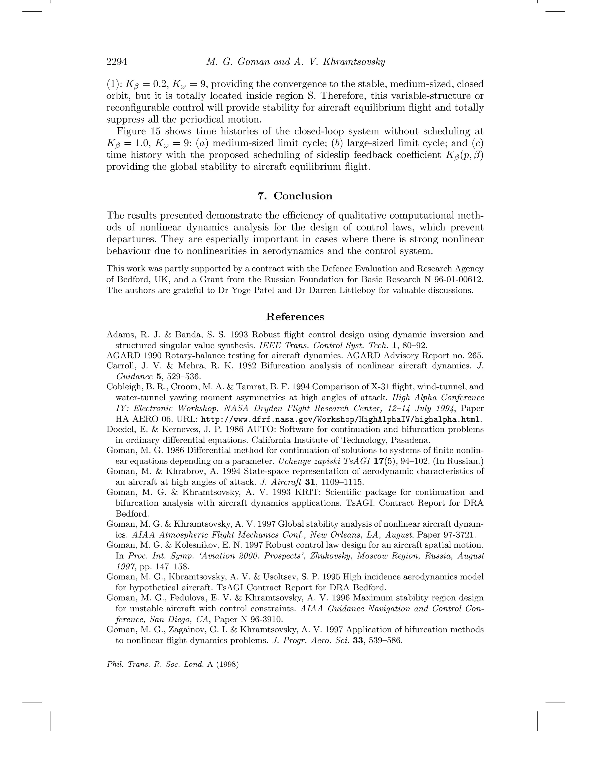 2294 M. G. Goman and A. V. Khramtsovsky
(1): Kβ = 0.2, Kω = 9, providing the convergence to the stable, medium-sized, closed
orbit, but it is totally located inside region S. Therefore, this variable-structure or
reconﬁgurable control will provide stability for aircraft equilibrium ﬂight and totally
suppress all the periodical motion.
Figure 15 shows time histories of the closed-loop system without scheduling at
Kβ = 1.0, Kω = 9: (a) medium-sized limit cycle; (b) large-sized limit cycle; and (c)
time history with the proposed scheduling of sideslip feedback coeﬃcient Kβ(p, β)
providing the global stability to aircraft equilibrium ﬂight.
7. Conclusion
The results presented demonstrate the eﬃciency of qualitative computational meth-
ods of nonlinear dynamics analysis for the design of control laws, which prevent
departures. They are especially important in cases where there is strong nonlinear
behaviour due to nonlinearities in aerodynamics and the control system.
This work was partly supported by a contract with the Defence Evaluation and Research Agency
of Bedford, UK, and a Grant from the Russian Foundation for Basic Research N 96-01-00612.
The authors are grateful to Dr Yoge Patel and Dr Darren Littleboy for valuable discussions.
References
Adams, R. J. & Banda, S. S. 1993 Robust ﬂight control design using dynamic inversion and
structured singular value synthesis. IEEE Trans. Control Syst. Tech. 1, 80–92.
AGARD 1990 Rotary-balance testing for aircraft dynamics. AGARD Advisory Report no. 265.
Carroll, J. V. & Mehra, R. K. 1982 Bifurcation analysis of nonlinear aircraft dynamics. J.
Guidance 5, 529–536.
Cobleigh, B. R., Croom, M. A. & Tamrat, B. F. 1994 Comparison of X-31 ﬂight, wind-tunnel, and
water-tunnel yawing moment asymmetries at high angles of attack. High Alpha Conference
IY: Electronic Workshop, NASA Dryden Flight Research Center, 12–14 July 1994, Paper
HA-AERO-06. URL: http://www.dfrf.nasa.gov/Workshop/HighAlphaIV/highalpha.html.
Doedel, E. & Kernevez, J. P. 1986 AUTO: Software for continuation and bifurcation problems
in ordinary diﬀerential equations. California Institute of Technology, Pasadena.
Goman, M. G. 1986 Diﬀerential method for continuation of solutions to systems of ﬁnite nonlin-
ear equations depending on a parameter. Uchenye zapiski TsAGI 17(5), 94–102. (In Russian.)
Goman, M. & Khrabrov, A. 1994 State-space representation of aerodynamic characteristics of
an aircraft at high angles of attack. J. Aircraft 31, 1109–1115.
Goman, M. G. & Khramtsovsky, A. V. 1993 KRIT: Scientiﬁc package for continuation and
bifurcation analysis with aircraft dynamics applications. TsAGI. Contract Report for DRA
Bedford.
Goman, M. G. & Khramtsovsky, A. V. 1997 Global stability analysis of nonlinear aircraft dynam-
ics. AIAA Atmospheric Flight Mechanics Conf., New Orleans, LA, August, Paper 97-3721.
Goman, M. G. & Kolesnikov, E. N. 1997 Robust control law design for an aircraft spatial motion.
In Proc. Int. Symp. ‘Aviation 2000. Prospects’, Zhukovsky, Moscow Region, Russia, August
1997, pp. 147–158.
Goman, M. G., Khramtsovsky, A. V. & Usoltsev, S. P. 1995 High incidence aerodynamics model
for hypothetical aircraft. TsAGI Contract Report for DRA Bedford.
Goman, M. G., Fedulova, E. V. & Khramtsovsky, A. V. 1996 Maximum stability region design
for unstable aircraft with control constraints. AIAA Guidance Navigation and Control Con-
ference, San Diego, CA, Paper N 96-3910.
Goman, M. G., Zagainov, G. I. & Khramtsovsky, A. V. 1997 Application of bifurcation methods
to nonlinear ﬂight dynamics problems. J. Progr. Aero. Sci. 33, 539–586.
Phil. Trans. R. Soc. Lond. A (1998)
 