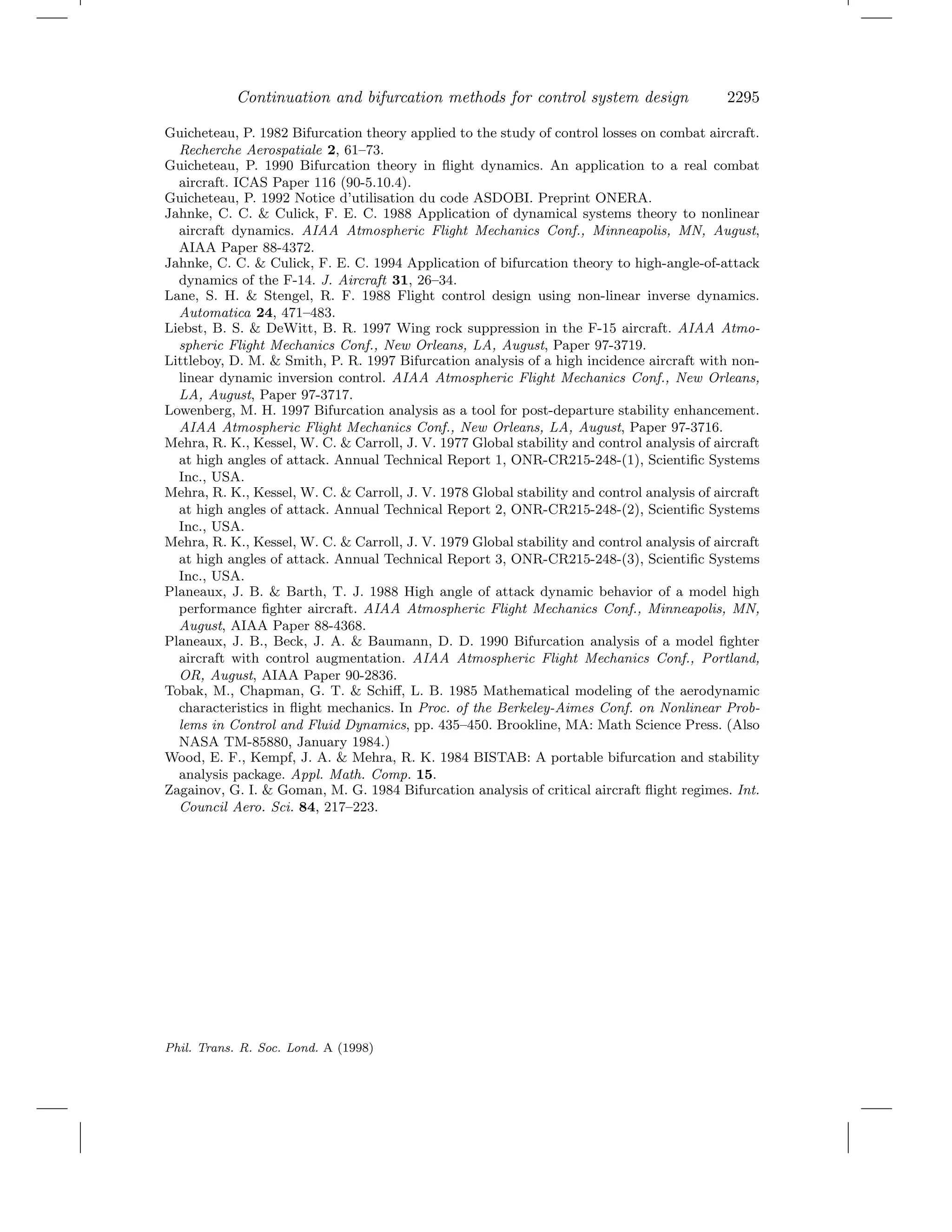 Continuation and bifurcation methods for control system design 2295
Guicheteau, P. 1982 Bifurcation theory applied to the study of control losses on combat aircraft.
Recherche Aerospatiale 2, 61–73.
Guicheteau, P. 1990 Bifurcation theory in ﬂight dynamics. An application to a real combat
aircraft. ICAS Paper 116 (90-5.10.4).
Guicheteau, P. 1992 Notice d’utilisation du code ASDOBI. Preprint ONERA.
Jahnke, C. C. & Culick, F. E. C. 1988 Application of dynamical systems theory to nonlinear
aircraft dynamics. AIAA Atmospheric Flight Mechanics Conf., Minneapolis, MN, August,
AIAA Paper 88-4372.
Jahnke, C. C. & Culick, F. E. C. 1994 Application of bifurcation theory to high-angle-of-attack
dynamics of the F-14. J. Aircraft 31, 26–34.
Lane, S. H. & Stengel, R. F. 1988 Flight control design using non-linear inverse dynamics.
Automatica 24, 471–483.
Liebst, B. S. & DeWitt, B. R. 1997 Wing rock suppression in the F-15 aircraft. AIAA Atmo-
spheric Flight Mechanics Conf., New Orleans, LA, August, Paper 97-3719.
Littleboy, D. M. & Smith, P. R. 1997 Bifurcation analysis of a high incidence aircraft with non-
linear dynamic inversion control. AIAA Atmospheric Flight Mechanics Conf., New Orleans,
LA, August, Paper 97-3717.
Lowenberg, M. H. 1997 Bifurcation analysis as a tool for post-departure stability enhancement.
AIAA Atmospheric Flight Mechanics Conf., New Orleans, LA, August, Paper 97-3716.
Mehra, R. K., Kessel, W. C. & Carroll, J. V. 1977 Global stability and control analysis of aircraft
at high angles of attack. Annual Technical Report 1, ONR-CR215-248-(1), Scientiﬁc Systems
Inc., USA.
Mehra, R. K., Kessel, W. C. & Carroll, J. V. 1978 Global stability and control analysis of aircraft
at high angles of attack. Annual Technical Report 2, ONR-CR215-248-(2), Scientiﬁc Systems
Inc., USA.
Mehra, R. K., Kessel, W. C. & Carroll, J. V. 1979 Global stability and control analysis of aircraft
at high angles of attack. Annual Technical Report 3, ONR-CR215-248-(3), Scientiﬁc Systems
Inc., USA.
Planeaux, J. B. & Barth, T. J. 1988 High angle of attack dynamic behavior of a model high
performance ﬁghter aircraft. AIAA Atmospheric Flight Mechanics Conf., Minneapolis, MN,
August, AIAA Paper 88-4368.
Planeaux, J. B., Beck, J. A. & Baumann, D. D. 1990 Bifurcation analysis of a model ﬁghter
aircraft with control augmentation. AIAA Atmospheric Flight Mechanics Conf., Portland,
OR, August, AIAA Paper 90-2836.
Tobak, M., Chapman, G. T. & Schiﬀ, L. B. 1985 Mathematical modeling of the aerodynamic
characteristics in ﬂight mechanics. In Proc. of the Berkeley-Aimes Conf. on Nonlinear Prob-
lems in Control and Fluid Dynamics, pp. 435–450. Brookline, MA: Math Science Press. (Also
NASA TM-85880, January 1984.)
Wood, E. F., Kempf, J. A. & Mehra, R. K. 1984 BISTAB: A portable bifurcation and stability
analysis package. Appl. Math. Comp. 15.
Zagainov, G. I. & Goman, M. G. 1984 Bifurcation analysis of critical aircraft ﬂight regimes. Int.
Council Aero. Sci. 84, 217–223.
Phil. Trans. R. Soc. Lond. A (1998)
 