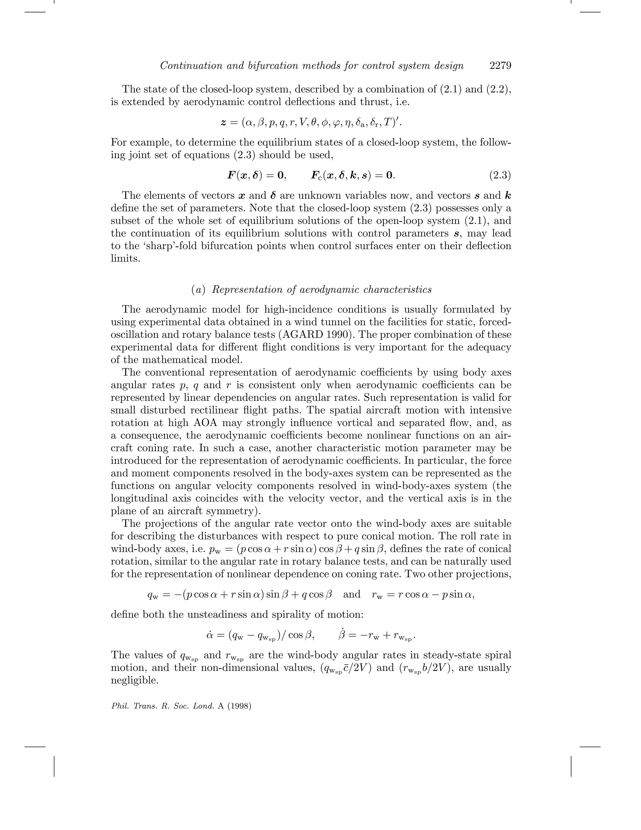 Continuation and bifurcation methods for control system design 2279
The state of the closed-loop system, described by a combination of (2.1) and (2.2),
is extended by aerodynamic control deﬂections and thrust, i.e.
z = (α, β, p, q, r, V, θ, φ, ϕ, η, δa, δr, T) .
For example, to determine the equilibrium states of a closed-loop system, the follow-
ing joint set of equations (2.3) should be used,
F (x, δ) = 0, Fc(x, δ, k, s) = 0. (2.3)
The elements of vectors x and δ are unknown variables now, and vectors s and k
deﬁne the set of parameters. Note that the closed-loop system (2.3) possesses only a
subset of the whole set of equilibrium solutions of the open-loop system (2.1), and
the continuation of its equilibrium solutions with control parameters s, may lead
to the ‘sharp’-fold bifurcation points when control surfaces enter on their deﬂection
limits.
(a) Representation of aerodynamic characteristics
The aerodynamic model for high-incidence conditions is usually formulated by
using experimental data obtained in a wind tunnel on the facilities for static, forced-
oscillation and rotary balance tests (AGARD 1990). The proper combination of these
experimental data for diﬀerent ﬂight conditions is very important for the adequacy
of the mathematical model.
The conventional representation of aerodynamic coeﬃcients by using body axes
angular rates p, q and r is consistent only when aerodynamic coeﬃcients can be
represented by linear dependencies on angular rates. Such representation is valid for
small disturbed rectilinear ﬂight paths. The spatial aircraft motion with intensive
rotation at high AOA may strongly inﬂuence vortical and separated ﬂow, and, as
a consequence, the aerodynamic coeﬃcients become nonlinear functions on an air-
craft coning rate. In such a case, another characteristic motion parameter may be
introduced for the representation of aerodynamic coeﬃcients. In particular, the force
and moment components resolved in the body-axes system can be represented as the
functions on angular velocity components resolved in wind-body-axes system (the
longitudinal axis coincides with the velocity vector, and the vertical axis is in the
plane of an aircraft symmetry).
The projections of the angular rate vector onto the wind-body axes are suitable
for describing the disturbances with respect to pure conical motion. The roll rate in
wind-body axes, i.e. pw = (p cos α + r sin α) cos β + q sin β, deﬁnes the rate of conical
rotation, similar to the angular rate in rotary balance tests, and can be naturally used
for the representation of nonlinear dependence on coning rate. Two other projections,
qw = −(p cos α + r sin α) sin β + q cos β and rw = r cos α − p sin α,
deﬁne both the unsteadiness and spirality of motion:
˙α = (qw − qwsp
)/ cos β, ˙β = −rw + rwsp
.
The values of qwsp
and rwsp
are the wind-body angular rates in steady-state spiral
motion, and their non-dimensional values, (qwsp
¯c/2V ) and (rwsp
b/2V ), are usually
negligible.
Phil. Trans. R. Soc. Lond. A (1998)
 