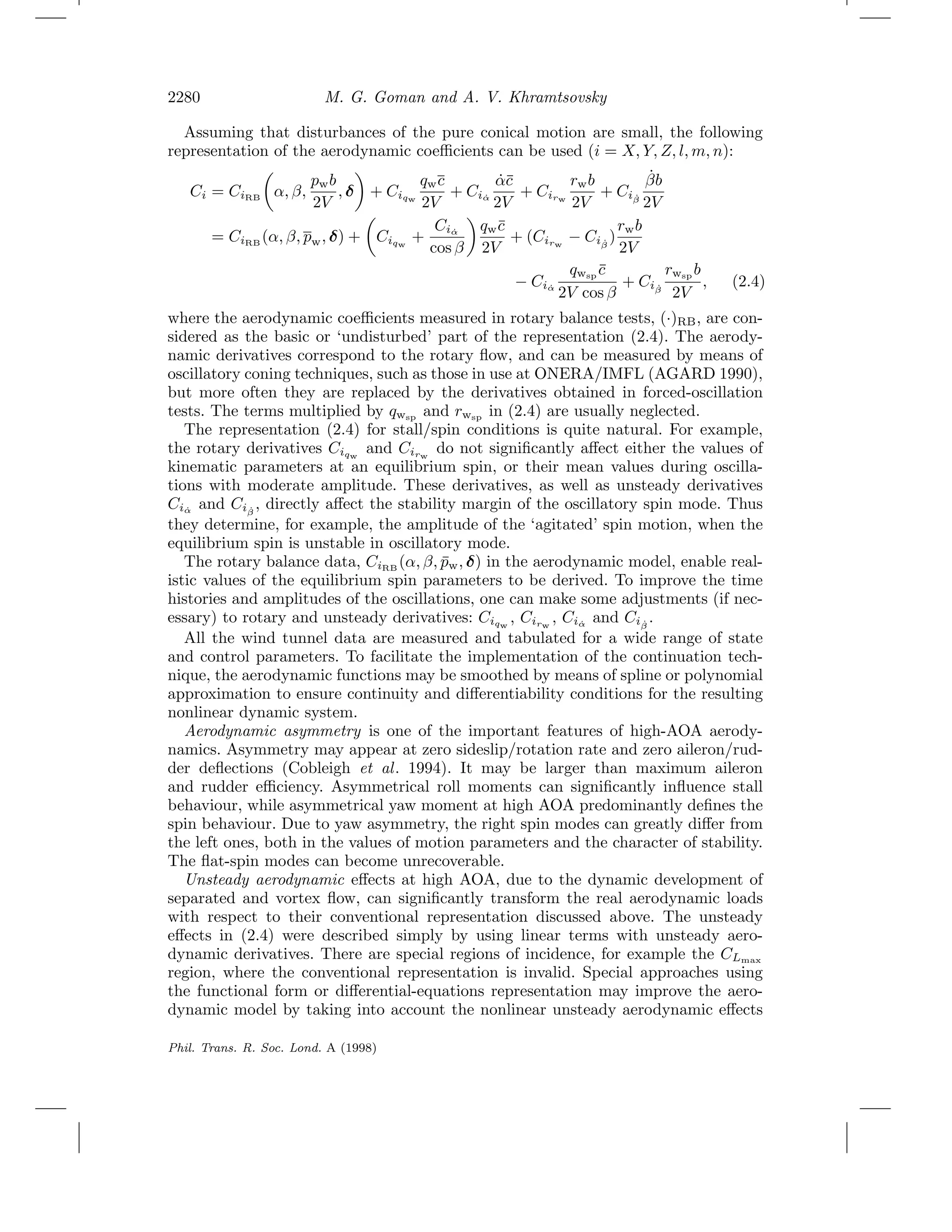 2280 M. G. Goman and A. V. Khramtsovsky
Assuming that disturbances of the pure conical motion are small, the following
representation of the aerodynamic coeﬃcients can be used (i = X, Y, Z, l, m, n):
Ci = CiRB α, β,
pwb
2V
, δ + Ciqw
qwc
2V
+ Ci ˙α
˙α¯c
2V
+ Cirw
rwb
2V
+ Ci ˙β
˙βb
2V
= CiRB
(α, β, pw, δ) + Ciqw
+
Ci ˙α
cos β
qw¯c
2V
+ (Cirw
− Ci ˙β
)
rwb
2V
− Ci ˙α
qwsp
¯c
2V cos β
+ Ci ˙β
rwsp
b
2V
, (2.4)
where the aerodynamic coeﬃcients measured in rotary balance tests, (·)RB, are con-
sidered as the basic or ‘undisturbed’ part of the representation (2.4). The aerody-
namic derivatives correspond to the rotary ﬂow, and can be measured by means of
oscillatory coning techniques, such as those in use at ONERA/IMFL (AGARD 1990),
but more often they are replaced by the derivatives obtained in forced-oscillation
tests. The terms multiplied by qwsp
and rwsp
in (2.4) are usually neglected.
The representation (2.4) for stall/spin conditions is quite natural. For example,
the rotary derivatives Ciqw
and Cirw
do not signiﬁcantly aﬀect either the values of
kinematic parameters at an equilibrium spin, or their mean values during oscilla-
tions with moderate amplitude. These derivatives, as well as unsteady derivatives
Ci ˙α
and Ci ˙β
, directly aﬀect the stability margin of the oscillatory spin mode. Thus
they determine, for example, the amplitude of the ‘agitated’ spin motion, when the
equilibrium spin is unstable in oscillatory mode.
The rotary balance data, CiRB
(α, β, ¯pw, δ) in the aerodynamic model, enable real-
istic values of the equilibrium spin parameters to be derived. To improve the time
histories and amplitudes of the oscillations, one can make some adjustments (if nec-
essary) to rotary and unsteady derivatives: Ciqw
, Cirw
, Ci ˙α
and Ci ˙β
.
All the wind tunnel data are measured and tabulated for a wide range of state
and control parameters. To facilitate the implementation of the continuation tech-
nique, the aerodynamic functions may be smoothed by means of spline or polynomial
approximation to ensure continuity and diﬀerentiability conditions for the resulting
nonlinear dynamic system.
Aerodynamic asymmetry is one of the important features of high-AOA aerody-
namics. Asymmetry may appear at zero sideslip/rotation rate and zero aileron/rud-
der deﬂections (Cobleigh et al. 1994). It may be larger than maximum aileron
and rudder eﬃciency. Asymmetrical roll moments can signiﬁcantly inﬂuence stall
behaviour, while asymmetrical yaw moment at high AOA predominantly deﬁnes the
spin behaviour. Due to yaw asymmetry, the right spin modes can greatly diﬀer from
the left ones, both in the values of motion parameters and the character of stability.
The ﬂat-spin modes can become unrecoverable.
Unsteady aerodynamic eﬀects at high AOA, due to the dynamic development of
separated and vortex ﬂow, can signiﬁcantly transform the real aerodynamic loads
with respect to their conventional representation discussed above. The unsteady
eﬀects in (2.4) were described simply by using linear terms with unsteady aero-
dynamic derivatives. There are special regions of incidence, for example the CLmax
region, where the conventional representation is invalid. Special approaches using
the functional form or diﬀerential-equations representation may improve the aero-
dynamic model by taking into account the nonlinear unsteady aerodynamic eﬀects
Phil. Trans. R. Soc. Lond. A (1998)
 