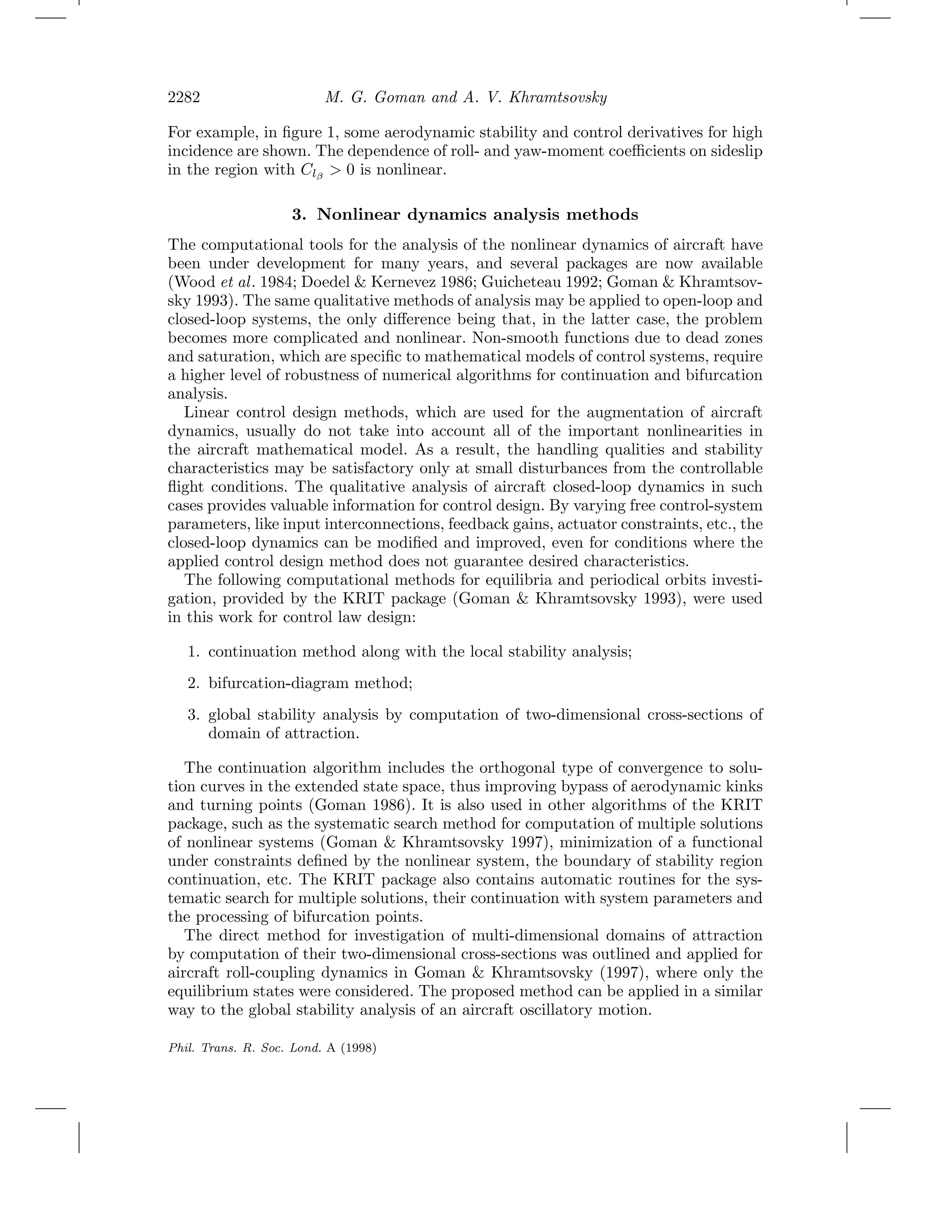2282 M. G. Goman and A. V. Khramtsovsky
For example, in ﬁgure 1, some aerodynamic stability and control derivatives for high
incidence are shown. The dependence of roll- and yaw-moment coeﬃcients on sideslip
in the region with Clβ
> 0 is nonlinear.
3. Nonlinear dynamics analysis methods
The computational tools for the analysis of the nonlinear dynamics of aircraft have
been under development for many years, and several packages are now available
(Wood et al. 1984; Doedel & Kernevez 1986; Guicheteau 1992; Goman & Khramtsov-
sky 1993). The same qualitative methods of analysis may be applied to open-loop and
closed-loop systems, the only diﬀerence being that, in the latter case, the problem
becomes more complicated and nonlinear. Non-smooth functions due to dead zones
and saturation, which are speciﬁc to mathematical models of control systems, require
a higher level of robustness of numerical algorithms for continuation and bifurcation
analysis.
Linear control design methods, which are used for the augmentation of aircraft
dynamics, usually do not take into account all of the important nonlinearities in
the aircraft mathematical model. As a result, the handling qualities and stability
characteristics may be satisfactory only at small disturbances from the controllable
ﬂight conditions. The qualitative analysis of aircraft closed-loop dynamics in such
cases provides valuable information for control design. By varying free control-system
parameters, like input interconnections, feedback gains, actuator constraints, etc., the
closed-loop dynamics can be modiﬁed and improved, even for conditions where the
applied control design method does not guarantee desired characteristics.
The following computational methods for equilibria and periodical orbits investi-
gation, provided by the KRIT package (Goman & Khramtsovsky 1993), were used
in this work for control law design:
1. continuation method along with the local stability analysis;
2. bifurcation-diagram method;
3. global stability analysis by computation of two-dimensional cross-sections of
domain of attraction.
The continuation algorithm includes the orthogonal type of convergence to solu-
tion curves in the extended state space, thus improving bypass of aerodynamic kinks
and turning points (Goman 1986). It is also used in other algorithms of the KRIT
package, such as the systematic search method for computation of multiple solutions
of nonlinear systems (Goman & Khramtsovsky 1997), minimization of a functional
under constraints deﬁned by the nonlinear system, the boundary of stability region
continuation, etc. The KRIT package also contains automatic routines for the sys-
tematic search for multiple solutions, their continuation with system parameters and
the processing of bifurcation points.
The direct method for investigation of multi-dimensional domains of attraction
by computation of their two-dimensional cross-sections was outlined and applied for
aircraft roll-coupling dynamics in Goman & Khramtsovsky (1997), where only the
equilibrium states were considered. The proposed method can be applied in a similar
way to the global stability analysis of an aircraft oscillatory motion.
Phil. Trans. R. Soc. Lond. A (1998)
 