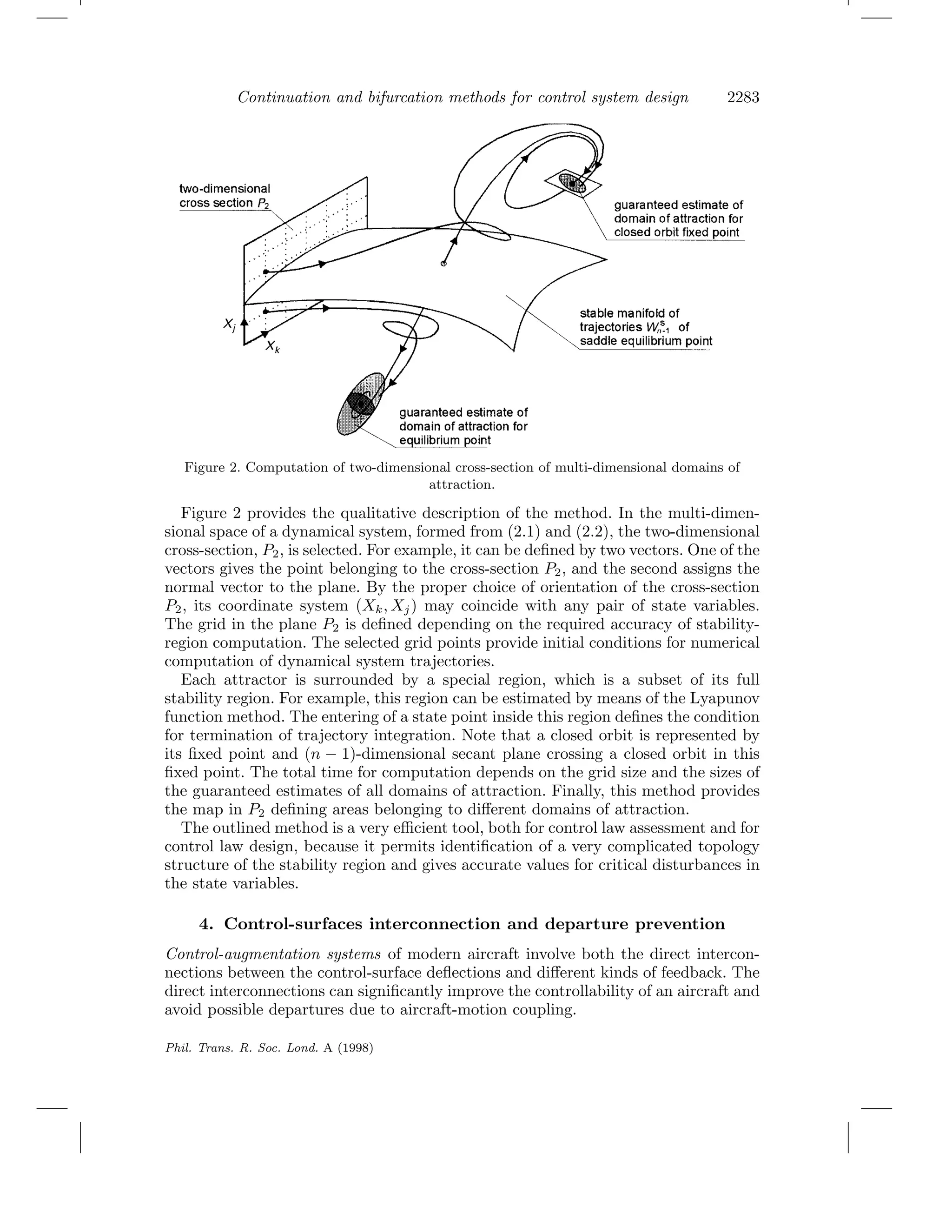 Continuation and bifurcation methods for control system design 2283
Figure 2. Computation of two-dimensional cross-section of multi-dimensional domains of
attraction.
Figure 2 provides the qualitative description of the method. In the multi-dimen-
sional space of a dynamical system, formed from (2.1) and (2.2), the two-dimensional
cross-section, P2, is selected. For example, it can be deﬁned by two vectors. One of the
vectors gives the point belonging to the cross-section P2, and the second assigns the
normal vector to the plane. By the proper choice of orientation of the cross-section
P2, its coordinate system (Xk, Xj) may coincide with any pair of state variables.
The grid in the plane P2 is deﬁned depending on the required accuracy of stability-
region computation. The selected grid points provide initial conditions for numerical
computation of dynamical system trajectories.
Each attractor is surrounded by a special region, which is a subset of its full
stability region. For example, this region can be estimated by means of the Lyapunov
function method. The entering of a state point inside this region deﬁnes the condition
for termination of trajectory integration. Note that a closed orbit is represented by
its ﬁxed point and (n − 1)-dimensional secant plane crossing a closed orbit in this
ﬁxed point. The total time for computation depends on the grid size and the sizes of
the guaranteed estimates of all domains of attraction. Finally, this method provides
the map in P2 deﬁning areas belonging to diﬀerent domains of attraction.
The outlined method is a very eﬃcient tool, both for control law assessment and for
control law design, because it permits identiﬁcation of a very complicated topology
structure of the stability region and gives accurate values for critical disturbances in
the state variables.
4. Control-surfaces interconnection and departure prevention
Control-augmentation systems of modern aircraft involve both the direct intercon-
nections between the control-surface deﬂections and diﬀerent kinds of feedback. The
direct interconnections can signiﬁcantly improve the controllability of an aircraft and
avoid possible departures due to aircraft-motion coupling.
Phil. Trans. R. Soc. Lond. A (1998)
 