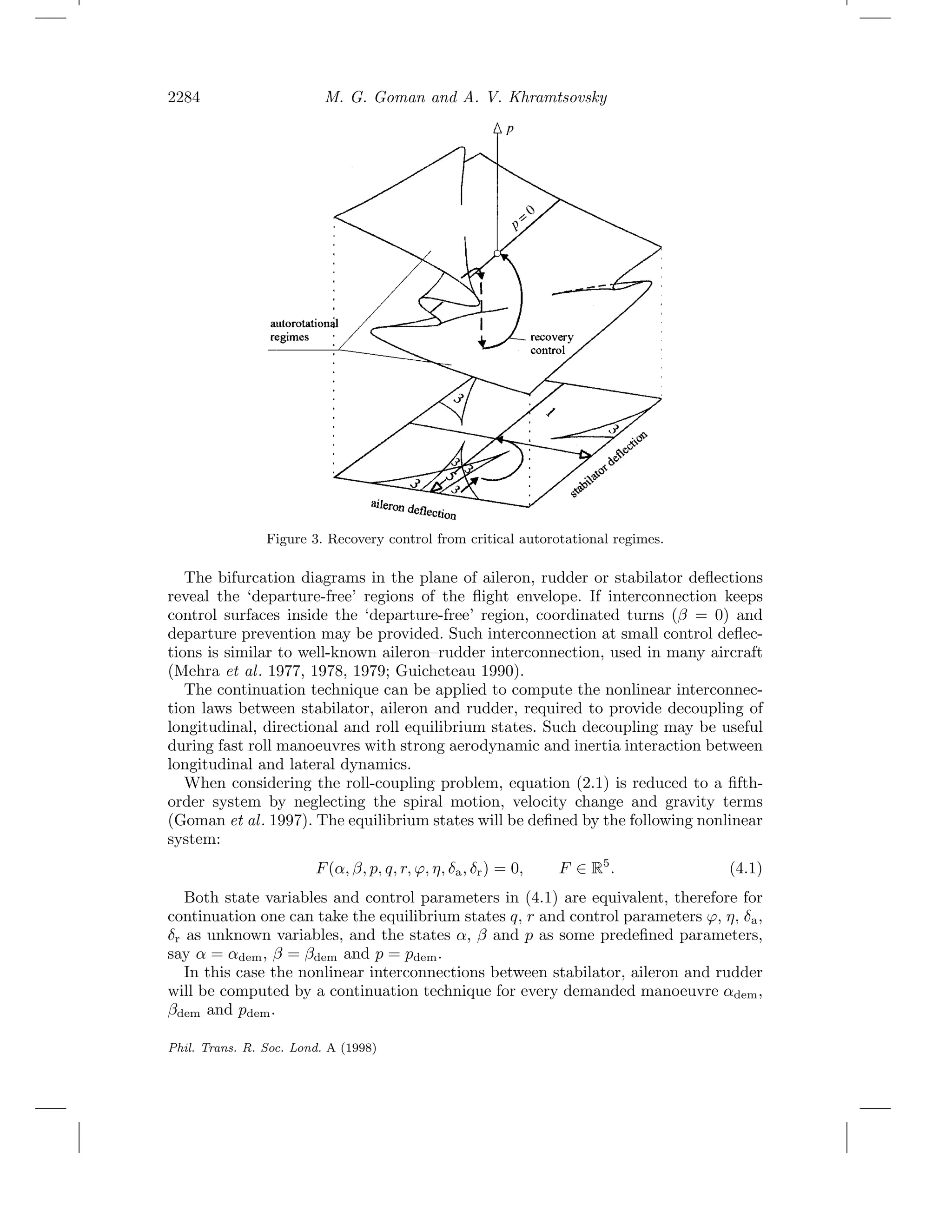 2284 M. G. Goman and A. V. Khramtsovsky
Figure 3. Recovery control from critical autorotational regimes.
The bifurcation diagrams in the plane of aileron, rudder or stabilator deﬂections
reveal the ‘departure-free’ regions of the ﬂight envelope. If interconnection keeps
control surfaces inside the ‘departure-free’ region, coordinated turns (β = 0) and
departure prevention may be provided. Such interconnection at small control deﬂec-
tions is similar to well-known aileron–rudder interconnection, used in many aircraft
(Mehra et al. 1977, 1978, 1979; Guicheteau 1990).
The continuation technique can be applied to compute the nonlinear interconnec-
tion laws between stabilator, aileron and rudder, required to provide decoupling of
longitudinal, directional and roll equilibrium states. Such decoupling may be useful
during fast roll manoeuvres with strong aerodynamic and inertia interaction between
longitudinal and lateral dynamics.
When considering the roll-coupling problem, equation (2.1) is reduced to a ﬁfth-
order system by neglecting the spiral motion, velocity change and gravity terms
(Goman et al. 1997). The equilibrium states will be deﬁned by the following nonlinear
system:
F(α, β, p, q, r, ϕ, η, δa, δr) = 0, F ∈ R5
. (4.1)
Both state variables and control parameters in (4.1) are equivalent, therefore for
continuation one can take the equilibrium states q, r and control parameters ϕ, η, δa,
δr as unknown variables, and the states α, β and p as some predeﬁned parameters,
say α = αdem, β = βdem and p = pdem.
In this case the nonlinear interconnections between stabilator, aileron and rudder
will be computed by a continuation technique for every demanded manoeuvre αdem,
βdem and pdem.
Phil. Trans. R. Soc. Lond. A (1998)
 