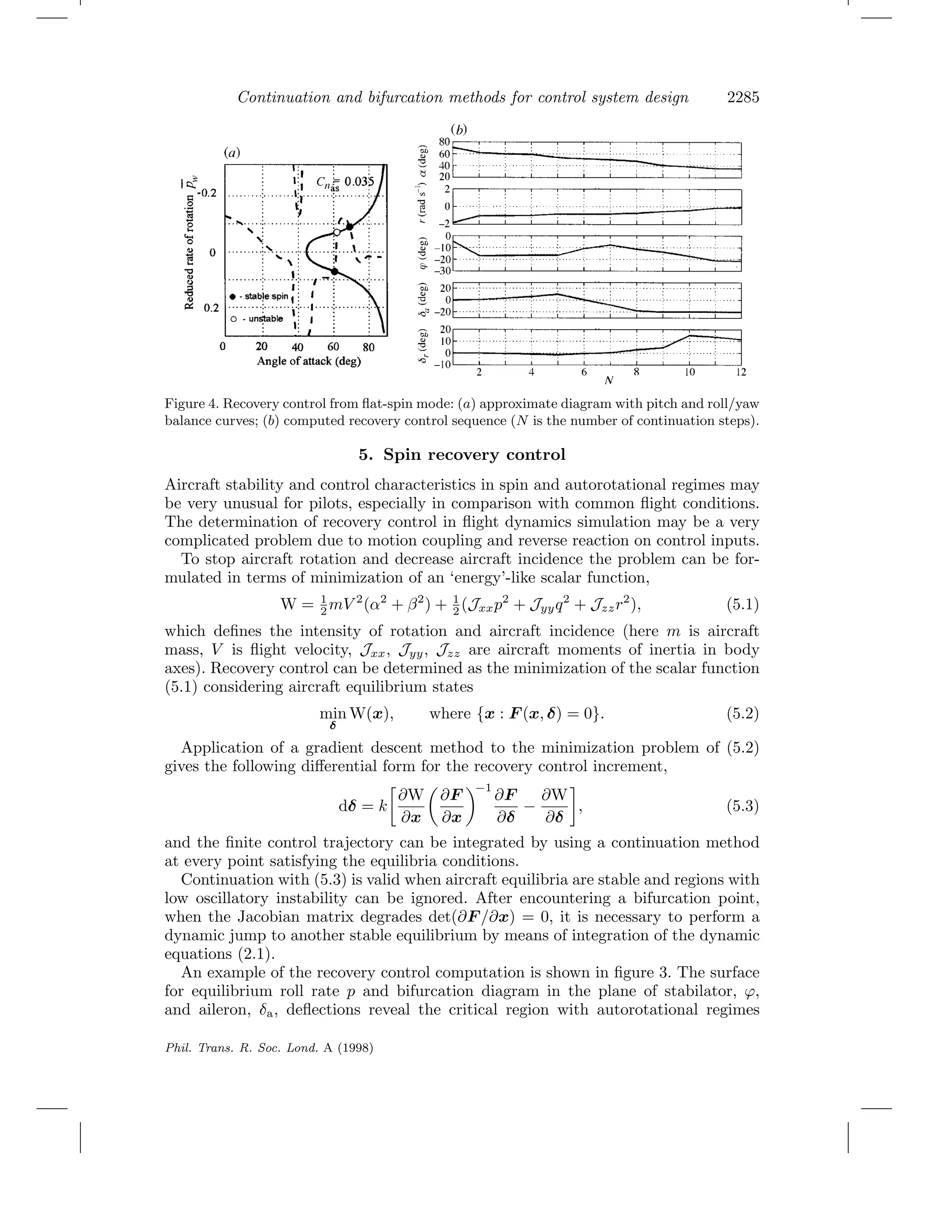 Continuation and bifurcation methods for control system design 2285
Figure 4. Recovery control from ﬂat-spin mode: (a) approximate diagram with pitch and roll/yaw
balance curves; (b) computed recovery control sequence (N is the number of continuation steps).
5. Spin recovery control
Aircraft stability and control characteristics in spin and autorotational regimes may
be very unusual for pilots, especially in comparison with common ﬂight conditions.
The determination of recovery control in ﬂight dynamics simulation may be a very
complicated problem due to motion coupling and reverse reaction on control inputs.
To stop aircraft rotation and decrease aircraft incidence the problem can be for-
mulated in terms of minimization of an ‘energy’-like scalar function,
W = 1
2 mV 2
(α2
+ β2
) + 1
2 (Jxxp2
+ Jyyq2
+ Jzzr2
), (5.1)
which deﬁnes the intensity of rotation and aircraft incidence (here m is aircraft
mass, V is ﬂight velocity, Jxx, Jyy, Jzz are aircraft moments of inertia in body
axes). Recovery control can be determined as the minimization of the scalar function
(5.1) considering aircraft equilibrium states
min
δ
W(x), where {x : F (x, δ) = 0}. (5.2)
Application of a gradient descent method to the minimization problem of (5.2)
gives the following diﬀerential form for the recovery control increment,
dδ = k
∂W
∂x
∂F
∂x
−1
∂F
∂δ
−
∂W
∂δ
, (5.3)
and the ﬁnite control trajectory can be integrated by using a continuation method
at every point satisfying the equilibria conditions.
Continuation with (5.3) is valid when aircraft equilibria are stable and regions with
low oscillatory instability can be ignored. After encountering a bifurcation point,
when the Jacobian matrix degrades det(∂F /∂x) = 0, it is necessary to perform a
dynamic jump to another stable equilibrium by means of integration of the dynamic
equations (2.1).
An example of the recovery control computation is shown in ﬁgure 3. The surface
for equilibrium roll rate p and bifurcation diagram in the plane of stabilator, ϕ,
and aileron, δa, deﬂections reveal the critical region with autorotational regimes
Phil. Trans. R. Soc. Lond. A (1998)
 