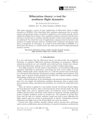 Bifurcation theory: a tool for
nonlinear ﬂight dynamics
By Philippe Guicheteau
ONERA, B.P. 72, 92322 Chatillon CEDEX, France
This paper presents a survey of some applications of bifurcation theory in ﬂight
dynamics at ONERA. After describing basic nonlinear phenomena due to aerody-
namics and gyroscopic torque, the theory is applied to a real combat aircraft, and its
validation in ﬂight tests is shown. Then, nonlinear problems connected with the intro-
duction of control laws to stabilize unstable dynamic systems and transient motions
are addressed. To extend the scope of applications, ongoing research devoted to the
analysis of complex dynamic systems, including both continuous and discrete time
parts, is mentioned. In conclusion, as a result of work undertaken at ONERA, it is
stated that this theory is a useful tool for the study and control of high-dimensional
dynamic systems.
Keywords: bifurcation theory; combat aircraft; dynamic systems;
ﬂight dynamics; ﬂight tests; stability analysis
1. Introduction
It is now well known that the bifurcation theory can help predict the asymptotic
behaviour of nonlinear diﬀerential equations depending on parameters. Eﬃcient
numerical procedures are now available and several previous studies have demon-
strated that bifurcation analysis can be used to predict complex phenomena.
As in ﬂight dynamics, aircraft motion is described by a set of nonlinear diﬀerential
equations, depending on parameters, associating the state vector (angle of attack
(AOA), sideslip angle, speed, angular rates, etc.) with the control vector (motivators,
etc.) through motion equations, aerodynamic models, and ﬂight-control systems. This
paper aims to present results obtained in this ﬁeld with a global stability analysis
methodology making use of bifurcation theory.
After a brief presentation of the methodology and numerical procedures available,
basic but very simple and well-known nonlinear phenomena, such as spiral mode,
auto-rotational rolling, and Dutch-roll instability, are revisited by using bifurcation
theory.
Then, the theory is applied to a real combat aircraft, the German–French Alpha-
Jet from Dassault Aviation. After a brief description of the aircraft model, the oscil-
latory ﬂight cases, such as ‘agitated’ spins, are studied by means of learning the
stability characteristics of periodic orbits related to oscillatory unstable equilibrium
points. Complex oscillatory modes are pointed out. The synthesis of all this illus-
trates that the lack of a realistic nonlinear model may lead to great diﬃculties for
ﬂight analysis when the motion is quasi-periodic or chaotic. Comparisons between
predictions and ﬂight tests at the French ﬂight test centre are shown.
Control laws either stabilize unstable systems and/or increase their robustness
under system modiﬁcations and perturbations. In practical situations, nonlinearities
Phil. Trans. R. Soc. Lond. A (1998) 356, 2181–2201
Printed in Great Britain 2181
c 1998 The Royal Society
TEX Paper
 