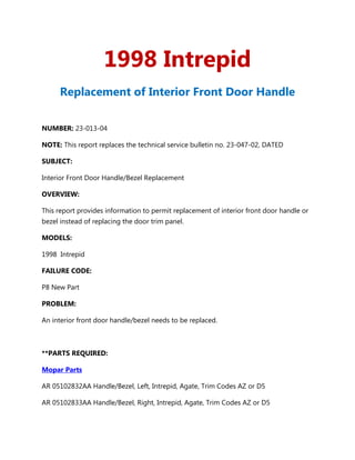 1998 Intrepid
      Replacement of Interior Front Door Handle


NUMBER: 23-013-04

NOTE: This report replaces the technical service bulletin no. 23-047-02, DATED

SUBJECT:

Interior Front Door Handle/Bezel Replacement

OVERVIEW:

This report provides information to permit replacement of interior front door handle or
bezel instead of replacing the door trim panel.

MODELS:

1998 Intrepid

FAILURE CODE:

P8 New Part

PROBLEM:

An interior front door handle/bezel needs to be replaced.



**PARTS REQUIRED:

Mopar Parts

AR 05102832AA Handle/Bezel, Left, Intrepid, Agate, Trim Codes AZ or D5

AR 05102833AA Handle/Bezel, Right, Intrepid, Agate, Trim Codes AZ or D5
 