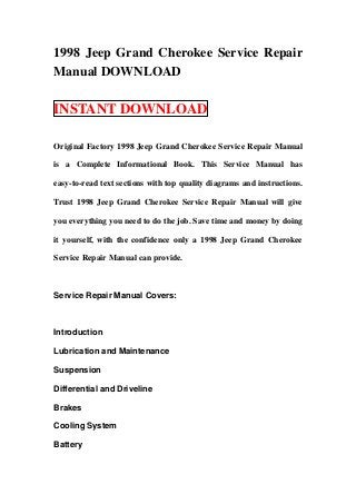 1998 Jeep Grand Cherokee Service Repair
Manual DOWNLOAD
INSTANT DOWNLOAD
Original Factory 1998 Jeep Grand Cherokee Service Repair Manual
is a Complete Informational Book. This Service Manual has
easy-to-read text sections with top quality diagrams and instructions.
Trust 1998 Jeep Grand Cherokee Service Repair Manual will give
you everything you need to do the job. Save time and money by doing
it yourself, with the confidence only a 1998 Jeep Grand Cherokee
Service Repair Manual can provide.
Service Repair Manual Covers:
Introduction
Lubrication and Maintenance
Suspension
Differential and Driveline
Brakes
Cooling System
Battery
 
