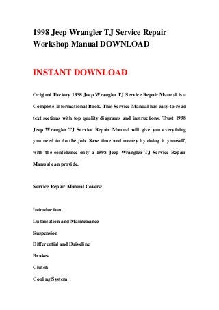 1998 Jeep Wrangler TJ Service Repair
Workshop Manual DOWNLOAD
INSTANT DOWNLOAD
Original Factory 1998 Jeep Wrangler TJ Service Repair Manual is a
Complete Informational Book. This Service Manual has easy-to-read
text sections with top quality diagrams and instructions. Trust 1998
Jeep Wrangler TJ Service Repair Manual will give you everything
you need to do the job. Save time and money by doing it yourself,
with the confidence only a 1998 Jeep Wrangler TJ Service Repair
Manual can provide.
Service Repair Manual Covers:
Introduction
Lubrication and Maintenance
Suspension
Differential and Driveline
Brakes
Clutch
Cooling System
 