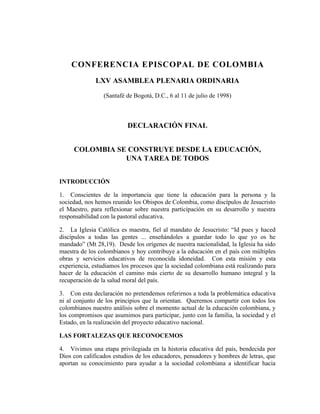 CONFERENCIA EPISCOPAL DE COLOMBIA
              LXV ASAMBLEA PLENARIA ORDINARIA

                 (Santafé de Bogotá, D.C., 6 al 11 de julio de 1998)



                          DECLARACIÓN FINAL


     COLOMBIA SE CONSTRUYE DESDE LA EDUCACIÓN,
                UNA TAREA DE TODOS


INTRODUCCIÓN

1. Conscientes de la importancia que tiene la educación para la persona y la
sociedad, nos hemos reunido los Obispos de Colombia, como discípulos de Jesucristo
el Maestro, para reflexionar sobre nuestra participación en su desarrollo y nuestra
responsabilidad con la pastoral educativa.

2. La Iglesia Católica es maestra, fiel al mandato de Jesucristo: “Id pues y haced
discípulos a todas las gentes ... enseñándoles a guardar todo lo que yo os he
mandado” (Mt 28,19). Desde los orígenes de nuestra nacionalidad, la Iglesia ha sido
maestra de los colombianos y hoy contribuye a la educación en el país con múltiples
obras y servicios educativos de reconocida idoneidad. Con esta misión y esta
experiencia, estudiamos los procesos que la sociedad colombiana está realizando para
hacer de la educación el camino más cierto de su desarrollo humano integral y la
recuperación de la salud moral del país.

3. Con esta declaración no pretendemos referirnos a toda la problemática educativa
ni al conjunto de los principios que la orientan. Queremos compartir con todos los
colombianos nuestro análisis sobre el momento actual de la educación colombiana, y
los compromisos que asumimos para participar, junto con la familia, la sociedad y el
Estado, en la realización del proyecto educativo nacional.

LAS FORTALEZAS QUE RECONOCEMOS

4. Vivimos una etapa privilegiada en la historia educativa del país, bendecida por
Dios con calificados estudios de los educadores, pensadores y hombres de letras, que
aportan su conocimiento para ayudar a la sociedad colombiana a identificar hacia
 