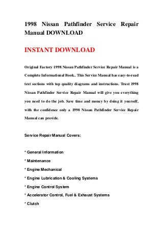 1998 Nissan Pathfinder Service Repair
Manual DOWNLOAD
INSTANT DOWNLOAD
Original Factory 1998 Nissan Pathfinder Service Repair Manual is a
Complete Informational Book.. This Service Manual has easy-to-read
text sections with top quality diagrams and instructions. Trust 1998
Nissan Pathfinder Service Repair Manual will give you everything
you need to do the job. Save time and money by doing it yourself,
with the confidence only a 1998 Nissan Pathfinder Service Repair
Manual can provide.
Service Repair Manual Covers:
* General Information
* Maintenance
* Engine Mechanical
* Engine Lubrication & Cooling Systems
* Engine Control System
* Accelerator Control, Fuel & Exhaust Systems
* Clutch
 
