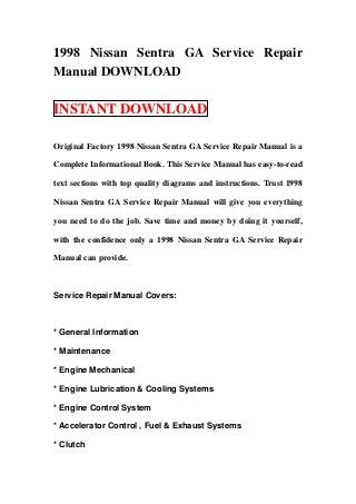 1998 Nissan Sentra GA Service Repair
Manual DOWNLOAD

INSTANT DOWNLOAD

Original Factory 1998 Nissan Sentra GA Service Repair Manual is a

Complete Informational Book. This Service Manual has easy-to-read

text sections with top quality diagrams and instructions. Trust 1998

Nissan Sentra GA Service Repair Manual will give you everything

you need to do the job. Save time and money by doing it yourself,

with the confidence only a 1998 Nissan Sentra GA Service Repair

Manual can provide.



Service Repair Manual Covers:



* General Information

* Maintenance

* Engine Mechanical

* Engine Lubrication & Cooling Systems

* Engine Control System

* Accelerator Control , Fuel & Exhaust Systems

* Clutch
 
