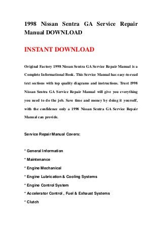 1998 Nissan Sentra GA Service Repair
Manual DOWNLOAD
INSTANT DOWNLOAD
Original Factory 1998 Nissan Sentra GA Service Repair Manual is a
Complete Informational Book. This Service Manual has easy-to-read
text sections with top quality diagrams and instructions. Trust 1998
Nissan Sentra GA Service Repair Manual will give you everything
you need to do the job. Save time and money by doing it yourself,
with the confidence only a 1998 Nissan Sentra GA Service Repair
Manual can provide.
Service Repair Manual Covers:
* General Information
* Maintenance
* Engine Mechanical
* Engine Lubrication & Cooling Systems
* Engine Control System
* Accelerator Control , Fuel & Exhaust Systems
* Clutch
 