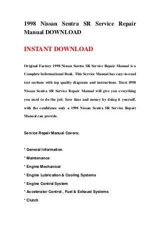 1998 Nissan Sentra SR Service Repair
Manual DOWNLOAD
INSTANT DOWNLOAD
Original Factory 1998 Nissan Sentra SR Service Repair Manual is a
Complete Informational Book. This Service Manual has easy-to-read
text sections with top quality diagrams and instructions. Trust 1998
Nissan Sentra SR Service Repair Manual will give you everything
you need to do the job. Save time and money by doing it yourself,
with the confidence only a 1998 Nissan Sentra SR Service Repair
Manual can provide.
Service Repair Manual Covers:
* General Information
* Maintenance
* Engine Mechanical
* Engine Lubrication & Cooling Systems
* Engine Control System
* Accelerator Control , Fuel & Exhaust Systems
* Clutch
 
