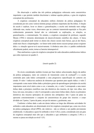 - 9 -
Da observação e análise das três práticas pedagógicas sobressaiu outra característica
importante e que permite também discriminar e ordenar aquelas práticas, o grau de exigência
conceptual dos professores.
A exigência conceptual da educadora embora elemento da prática pedagógica foi
considerada por nós como variável distinta porque achámos importante dar-lhe ênfase. A função
da escola é explicar, levar os alunos a generalizações; a escola está instituída num código
elaborado mas, muitas vezes, observamos que no contexto transmissão-aquisição se fica pelo
conhecimento puramente factual não se valorizando as explicações, as relações, as
generalizações, a sistematização. No entanto, a exigência conceptual do professor, segundo
Morais (1992) é elemento determinante do desenvolvimento científico dos alunos. A baixa
exigência conceptual pode tornar os alunos das classes sociais mais baixas, que já são fracos,
ainda mais fracos e desprotegidos - no futuro terão ainda menos sucesso porque pouco exigiram
deles e a situação agravar-se-á sucessivamente. A distância entre eles e o padrão estabelecido
oficialmente poderá, assim, tornar-se barreira intransponível.
Para analisarmos o grau de exigência conceptual de cada educadora estabelecemos índices
que estão expressos no quadro 2.
(inserir quadro 2)
Os níveis considerados também tiveram por base índices seleccionados depois da análise
da prática pedagógica, tanto em contexto de transmissão como de avaliação
8
, e a escala
construída para cada índice corresponde a uma progressiva especificação do contexto em
estudo. O valor 1 indica-nos ausência de elementos que apontem para aquele índice; o valor 2
corresponde a uma maior ênfase dada a princípios gerais da aprendizagem (princípios da escola)
importantes neste nível etário como a cor, o tamanho, etc; o valor 3 corresponde a uma maior
ênfase dada a princípios científicos mas não distintivos dos insectos, do tipo: tem olhos, tem
boca, tem asas, tem patas; o valor 4 corresponde a uma maior ênfase dada a factos ou princípios
distintivos dos insectos (princípios do contexto dos artrópodes): têm 3 pares de patas ou
apresenta consistentemente o conjunto de características do grupo dos insectos: o corpo
dividido em 3 partes, 3 pares de patas, um par de antenas e, geralmente, asas.
Conforme a ênfase dada a cada um destes índices ao longo das diferentes actividades foi
atribuída a cada educadora um determinado nível de exigência conceptual que, como nos níveis
de prática pedagógica oficial (PPO), são relativos - não se referem a um padrão previamente
estabelecido. A educadora a quem foi atribuído o nível 3 (X) é, assim, considerada com um grau
de exigência conceptual mais alto que a educadora a que atribuímos a categoria 2 (W) e o
mesmo se passa em relação ao nível 1 (V).
 