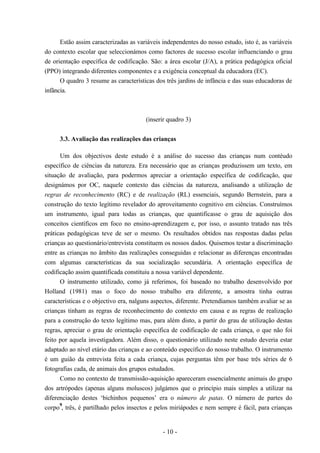 - 10 -
Estão assim caracterizadas as variáveis independentes do nosso estudo, isto é, as variáveis
do contexto escolar que seleccionámos como factores de sucesso escolar influenciando o grau
de orientação específica de codificação. São: a área escolar (J/A), a prática pedagógica oficial
(PPO) integrando diferentes componentes e a exigência conceptual da educadora (EC).
O quadro 3 resume as características dos três jardins de infância e das suas educadoras de
infância.
(inserir quadro 3)
3.3. Avaliação das realizações das crianças
Um dos objectivos deste estudo é a análise do sucesso das crianças num contéudo
específico de ciências da natureza. Era necessário que as crianças produzissem um texto, em
situação de avaliação, para podermos apreciar a orientação específica de codificação, que
designámos por OC, naquele contexto das ciências da natureza, analisando a utilização de
regras de reconhecimento (RC) e de realização (RL) essenciais, segundo Bernstein, para a
construção do texto legítimo revelador do aproveitamento cognitivo em ciências. Construímos
um instrumento, igual para todas as crianças, que quantificasse o grau de aquisição dos
conceitos científicos em foco no ensino-aprendizagem e, por isso, o assunto tratado nas três
práticas pedagógicas teve de ser o mesmo. Os resultados obtidos nas respostas dadas pelas
crianças ao questionário/entrevista constituem os nossos dados. Quisemos testar a discriminação
entre as crianças no âmbito das realizações conseguidas e relacionar as diferenças encontradas
com algumas características da sua socialização secundária. A orientação específica de
codificação assim quantificada constituiu a nossa variável dependente.
O instrumento utilizado, como já referimos, foi baseado no trabalho desenvolvido por
Holland (1981) mas o foco do nosso trabalho era diferente, a amostra tinha outras
características e o objectivo era, nalguns aspectos, diferente. Pretendíamos também avaliar se as
crianças tinham as regras de reconhecimento do contexto em causa e as regras de realização
para a construção do texto legítimo mas, para além disto, a partir do grau de utilização destas
regras, apreciar o grau de orientação específica de codificação de cada criança, o que não foi
feito por aquela investigadora. Além disso, o questionário utilizado neste estudo deveria estar
adaptado ao nível etário das crianças e ao conteúdo específico do nosso trabalho. O instrumento
é um guião da entrevista feita a cada criança, cujas perguntas têm por base três séries de 6
fotografias cada, de animais dos grupos estudados.
Como no contexto de transmissão-aquisição apareceram essencialmente animais do grupo
dos artrópodes (apenas alguns moluscos) julgámos que o princípio mais simples a utilizar na
diferenciação destes ‘bichinhos pequenos’ era o número de patas. O número de partes do
corpo
9
, três, é partilhado pelos insectos e pelos miriápodes e nem sempre é fácil, para crianças
 