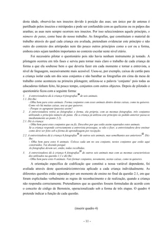 - 11 -
desta idade, observá-las nos insectos devido à posição das asas; um único par de antenas é
partilhado pelos insectos e miriápodes e pode ser confundido com as quelíceras ou os palpos das
aranhas; as asas nem sempre ocorrem nos insectos. Por isso seleccionámos aquele princípio, o
número de patas, como base do nosso trabalho. As fotografias, que constituíam o material de
trabalho através do qual cada criança era avaliada, pretendiam evidenciar este princípio e não
outro do contexto dos artrópodes nem tão pouco outros princípios como a cor ou a forma,
embora estes sejam também importantes no contexto escolar neste nível etário.
Foi necessário pilotar o questionário pois não havia nenhum instrumento já testado. A
pilotagem ocorreu em três fases e serviu para tornar mais claro o trabalho de cada criança de
forma a que ela soubesse bem o que deveria fazer em cada momento e tornar a entrevista, a
nível de linguagem, sucessivamente mais acessível. Usou-se, por exemplo, caixas de cartão para
a criança isolar cada um dos seus conjuntos e não baralhar as fotografias em cima da mesa de
trabalho como aconteceu na primeira pilotagem; utilizou-se a palavra ‘conjunto’ pois todas as
educadoras tinham feito, há pouco tempo, conjuntos com outros objectos. Depois de pilotado o
questionário ficou com a seguinte forma:
1. A entrevistadora dá à criança 6 fotografias
10
de seis animais.
1.1. Diz-lhe:
- Olha bem para estes animais. Forma conjuntos com esses animais dentro destas caixas, como tu quiseres.
Como vês há muitas caixas, usa as que quiseres.
- Porque os agrupaste (puseste) assim?
2. A entrevistadora retira as fotografias e forma, ela própria, com as mesmas fotografias, três conjuntos
utilizando o princípio número de patas. (Se a criança já utilizou este princípio no pedido anterior passa-se
imediatamente ao ponto 2.2).
2.1. Diz à criança:
- Olha bem para estes conjuntos que eu fiz. Descobre por que estão assim separados estes animais.
Se a criança responde correctamente a entrevista prossegue, se não o fizer, a entrevistadora deve ensinar
como deve ser feito sob a forma de aprendizagem por recepção.
2.2. A entrevistadora dá à criança 6 fotografias
11
de outros seis animais, mas semelhantes aos anteriores
12
. Diz-
lhe:
- Olha bem para estes 6 animais. Coloca cada um no seu conjunto, nestes conjuntos que estão aqui
construídos. Vai dizendo porquê.
As fotografias devem ser, então, todas recolhidas.
3. A entrevistadora dá à criança 6 fotografias
13
de outros seis animais mas com as mesmas características
dos utilizados na questão 1.1 e diz-lhe:
- Olha bem para estes 6 animais. Vais formar conjuntos, novamente, nestas caixas, como tu quiseres.
A orientação específica de codificação que constitui a nossa variável dependente, foi
avaliada através deste questionário/entrevista aplicado a cada criança individualmente. As
diferentes questões estão separadas por um momento de ensino no final da questão 2.1, em que
foram explicitadas verbalmente as regras de reconhecimento e de realização, quando a criança
não respondia correctamente. Pretendíamos que as questões fossem formuladas de acordo com
o conceito de código de Bernstein, operacionalizado sob a forma de três etapas. O quadro 4
pretende indicar a função de cada questão.
(inserir quadro 4)
 
