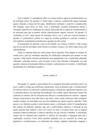 - 12 -
Com a questão 1.1 pretendemos saber se a criança tinha as regras de reconhecimento e as
de realização activa. Na questão 2.1 foi-lhe dado o contexto e pedimos-lhe apenas realização
passiva. Quando a criança não foi capaz, identificámos oralmente o contexto e ensinámos-lhe,
por recepção, como devia ser feito. Com a informação veiculada pretendemos alterar a
orientação específica de codificação da criança, fornecendo-lhe as regras de reconhecimento e
de realização para que as pudesse utilizar especificamente naquele contexto. Na questão 2.2
verificámos se ela é capaz apenas de realização activa e na 3, com um exercício paralelo à
questão 1.1, pretendemos verificar se é capaz de, sozinha, reconhecer o contexto e realizar o
texto legítimo, respondendo acertadamente à questão que lhe é posta.
O questionário foi aplicado, como já foi referido, em contexto avaliativo. Cada criança
saiu da sua sala de actividades onde ficaram as restantes crianças e foi entrevistada noutra sala
individualmente.
Todas as respostas dadas por cada criança foram registadas. Para agrupar as crianças de
acordo com o grau de orientação específica de codificação começámos por pontuar as suas
respostas. Cada animal colocado devidamente num agrupamento com a justificação adequada,
utilizando o princípio correcto, valia um ponto. Como eram utilizadas 6 fotografias, em cada
questão o máximo de pontuação obtida em relação a cada princípio era 6 pontos. A distribuição
da pontuação foi a indicada no quadro 5.
(inserir quadro 5)
Na questão 2.1, quando a entrevistadora fez os conjuntos utilizando o princípio número de
patas e pediu à criança que justificasse, pensávamos, como já dissemos, que o reconhecimento
do contexto estava a ser oferecido e pedíamos apenas a selecção dos significados legítimos, isto
é, realização passiva, na construção da justificação. Na verdade, aquela informação icónica não
explicitou os critérios, não foi suficiente para oferecer o reconhecimento do contexto - algumas
crianças mantiveram-se sem saber bem o que fazer e dizer, outras indicavam outros princípios
também focados nas actividades mas que não identificavam aquele contexto específico. Tudo
passou a ser diferente quando a entrevistadora juntou a informação verbal. O comportamento
das crianças foi diferente; algumas, logo que a entrevistadora explicava a formação de um
grupo, queriam logo explicar o resto. Foi visível, no rosto e no querer fazer, que só naquele
momento tinham reconhecido o contexto específico em que estavam a trabalhar. A informação
icónica não foi suficiente para explicitar os critérios, foi necessário a linguagem para que a
explicitação ocorresse. Como havia questões separadas por um momento de ensino que
despoletou o reconhecimento e as realizações das crianças, julgámos importante comparar o
 